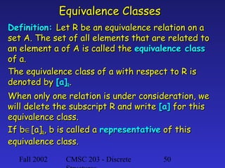 Equivalence Classes
Definition: Let R be an equivalence relation on a
set A. The set of all elements that are related to
an element a of A is called the equivalence class
of a.
The equivalence class of a with respect to R is
denoted by [a]R.
When only one relation is under consideration, we
will delete the subscript R and write [a] for this
equivalence class.
If b∈[a]R, b is called a representative of this
equivalence class.
Fall 2002

CMSC 203 - Discrete

50

 