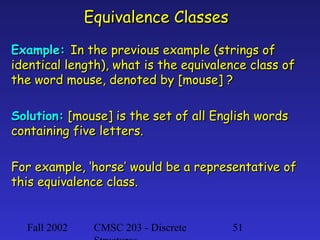 Equivalence Classes
Example: In the previous example (strings of
identical length), what is the equivalence class of
the word mouse, denoted by [mouse] ?
Solution: [mouse] is the set of all English words
containing five letters.
For example, ‘horse’ would be a representative of
this equivalence class.

Fall 2002

CMSC 203 - Discrete

51

 