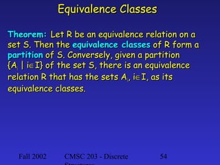 Equivalence Classes
Theorem: Let R be an equivalence relation on a
set S. Then the equivalence classes of R form a
partition of S. Conversely, given a partition
{Ai | i∈I} of the set S, there is an equivalence
relation R that has the sets Ai, i∈I, as its
equivalence classes.

Fall 2002

CMSC 203 - Discrete

54

 