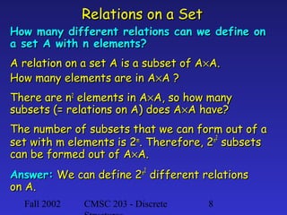 Relations on a Set

How many different relations can we define on
a set A with n elements?
A relation on a set A is a subset of A×A.
How many elements are in A×A ?
There are n2 elements in A×A, so how many
subsets (= relations on A) does A×A have?
The number of subsets that we can form out of a
m
n2
set with m elements is 2 . Therefore, 2 subsets
can be formed out of A×A.
2

Answer: We can define 2n 2 different relations
on A.
Fall 2002

CMSC 203 - Discrete

8

 