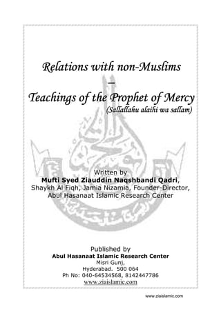 nonRelations with non-Muslims
–
Teachings of the Prophet of Mercy
(Sallallahu alaihi wa sallam)

Written by
Mufti Syed Ziauddin Naqshbandi Qadri,
Shaykh Al Fiqh, Jamia Nizamia, Founder-Director,
Abul Hasanaat Islamic Research Center

Published by
Abul Hasanaat Islamic Research Center
Misri Gunj,
Hyderabad. 500 064
Ph No: 040-64534568, 8142447786

www.ziaislamic.com
www.ziaislamic.com

 