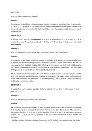 Gazi Zahirul Islam, Assistant Professor, Department of CSE, Daffodil International University, Dhaka
3
R6 = {(3, 4)}.
Which of these relations are reflexive?
Solution:
The relations R3 and R5 are reflexive because they both contain all pairs of the form (a, a), namely,
(1, 1), (2, 2), (3, 3), and (4, 4). The other relations are not reflexive because they do not contain all of
these ordered pairs. In particular, R1, R2, R4, and R6 are not reflexive because (3, 3) is not in any of
these relations.
DEFINITION 3:
A relation R on a set A is called symmetric if (b, a) ∈ R whenever (a, b) ∈ R, for all a, b ∈ A. A
relation R on a set A such that for all a, b ∈ A, if (a, b) ∈ R and (b, a) ∈ R, then a = b is called
antisymmetric.
Example 5:
Which of the relations from Example 4 are symmetric and which are antisymmetric?
Solution:
The relations R2 and R3 are symmetric, because in each case (b, a) belongs to the relation whenever
(a, b) does. For R2, the only thing to check is that both (2, 1) and (1, 2) are in the relation. For R3, it is
necessary to check that both (1, 2) and (2, 1) belong to the relation, and (1, 4) and (4, 1) belong to
the relation. The reader should verify that none of the other relations is symmetric. This is done by
finding a pair (a, b) such that it is in the relation but (b, a) is not.
R4, R5, and R6 are all antisymmetric. For each of these relations there is no pair of elements a and b
with a ≠ b such that both (a, b) and (b, a) belong to the relation. The reader should verify that none
of the other relations is antisymmetric. This is done by finding a pair (a, b) with a ≠ b such that (a, b)
and (b, a) are both in the relation.
DEFINITION 4:
A relation R on a set A is called transitive if whenever (a, b) ∈ R and (b, c) ∈ R, then (a, c) ∈ R, for
all a, b, c ∈ A.
Example 6:
Which of the relations in Example 4 are transitive?
Solution:
R4, R5, and R6 are transitive. For each of these relations, we can show that it is transitive by verifying
that if (a, b) and (b, c) belong to this relation, then (a, c) also does. For instance, R4 is transitive,
because (3, 2) and (2, 1), (4, 2) and (2, 1), (4, 3) and (3, 1), and (4, 3) and (3, 2) are the only such sets
of pairs, and (3, 1), (4, 1), and (4, 2) belong to R4. The reader should verify that R5 and R6 are
transitive.
 