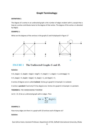 Gazi Zahirul Islam, Assistant Professor, Department of CSE, Daffodil International University, Dhaka
8
Graph Terminology:
DEFINITION 1:
The degree of a vertex in an undirected graph is the number of edges incident with it, except that a
loop at a vertex contributes twice to the degree of that vertex. The degree of the vertex v is denoted
by deg(v).
EXAMPLE 1:
What are the degrees of the vertices in the graphs G and H displayed in Figure 1?
Solution:
In G, deg(a) = 2, deg(b) = deg(c) = deg(f ) = 4, deg(d ) = 1, deg(e) = 3, and deg(g) = 0.
In H, deg(a) = 4, deg(b) = deg(e) = 6, deg(c) = 1, and deg(d ) = 5.
A vertex of degree zero is called isolated. Vertex g in graph G in Example 1 is isolated.
A vertex is pendant if and only if it has degree one. Vertex d in graph G in Example 1 is pendant.
THEOREM 1: THE HANDSHAKING THEOREM
Let G = (V ,E) be an undirected graph with m edges. Then
EXAMPLE 2:
How many edges are there in a graph with 10 vertices each of degree six?
Solution:
 