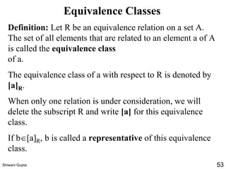 Equivalence Classes
Definition: Let R be an equivalence relation on a set A.
The set of all elements that are related to an element a of A
is called the equivalence class
of a.
The equivalence class of a with respect to R is denoted by
[a]R.
When only one relation is under consideration, we will
delete the subscript R and write [a] for this equivalence
class.
If b[a]R, b is called a representative of this equivalence
class.
Shiwani Gupta 53
 
