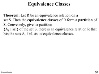 Equivalence Classes
Theorem: Let R be an equivalence relation on a
set S. Then the equivalence classes of R form a partition of
S. Conversely, given a partition
{Ai | iI} of the set S, there is an equivalence relation R that
has the sets Ai, iI, as its equivalence classes.
Shiwani Gupta 58
 
