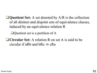 ❑Quotient Set: A set denoted by A/R is the collection
of all distinct and disjoint sets of equivalence classes,
induced by an equivalence relation R
❑Quotient set is a partition of A
❑Circular Set: A relation R on set A is said to be
circular if aRb and bRc ⇒ cRa
Shiwani Gupta 62
 