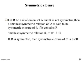 Symmetric closure
Smallest symmetric relation R1 = R-1 U R
❑Let R be a relation on set A and R is not symmetric then
a smallest symmetric relation on A is said to be
symmetric closure of R if it contains R
If R is symmetric, then symmetric closure of R is itself
Shiwani Gupta 64
 