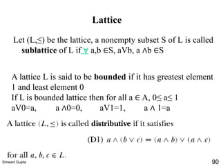 Lattice
A lattice L is said to be bounded if it has greatest element
1 and least element 0
If L is bounded lattice then for all a ∈ A, 0≤ a≤ 1
aV0=a, a ∧0=0, aV1=1, a ∧ 1=a
Let (L,≤) be the lattice, a nonempty subset S of L is called
sublattice of L if ∀ a,b ∈S, aVb, a ∧b ∈S
Shiwani Gupta 90
 