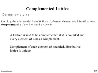 Complemented Lattice
A Lattice is said to be complemented if it is bounded and
every element of L has a complement.
Complement of each element of bounded, distributive
lattice is unique.
Shiwani Gupta 92
 