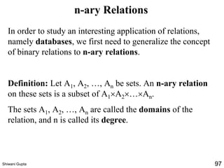 n-ary Relations
In order to study an interesting application of relations,
namely databases, we first need to generalize the concept
of binary relations to n-ary relations.
Definition: Let A1, A2, …, An be sets. An n-ary relation
on these sets is a subset of A1A2…An.
The sets A1, A2, …, An are called the domains of the
relation, and n is called its degree.
Shiwani Gupta 97
 
