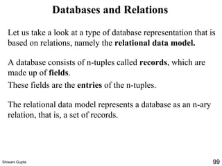 Databases and Relations
Let us take a look at a type of database representation that is
based on relations, namely the relational data model.
A database consists of n-tuples called records, which are
made up of fields.
These fields are the entries of the n-tuples.
The relational data model represents a database as an n-ary
relation, that is, a set of records.
Shiwani Gupta 99
 