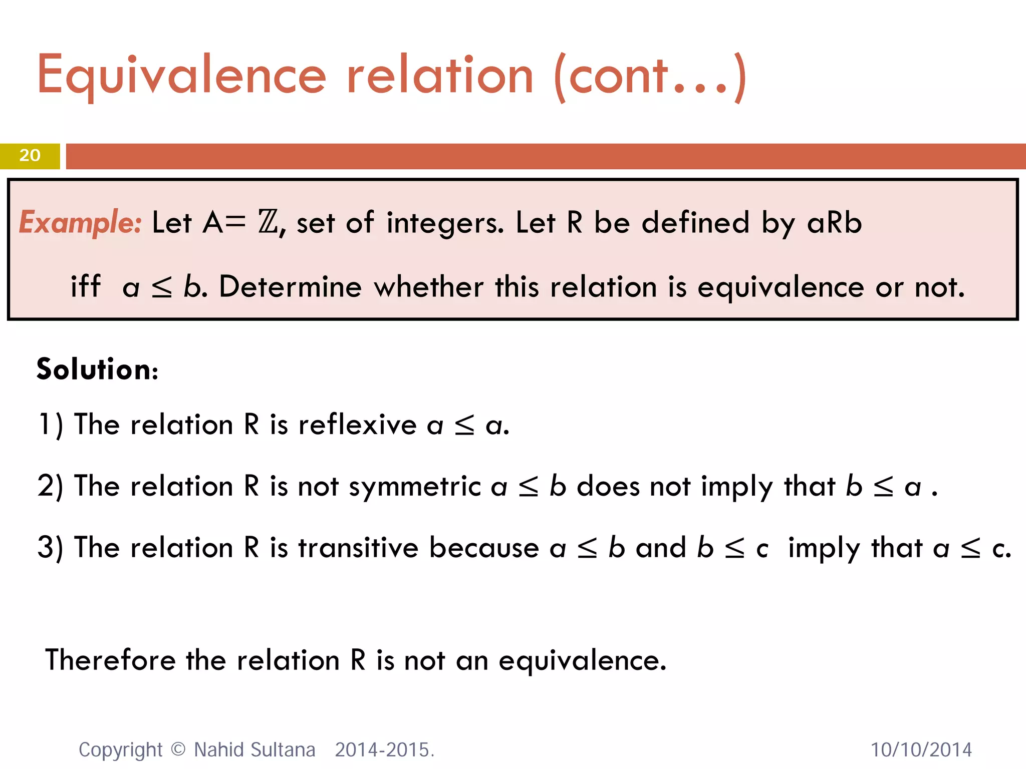 Equivalence relation (cont…)
10/10/2014
20
Example: Let A= ℤ, set of integers. Let R be defined by aRb
iff a ≤ b. Determine whether this relation is equivalence or not.
Therefore the relation R is not an equivalence.
Solution:
1) The relation R is reflexive a ≤ a.
2) The relation R is not symmetric a ≤ b does not imply that b ≤ a .
3) The relation R is transitive because a ≤ b and b ≤ c imply that a ≤ c.
Copyright © Nahid Sultana 2014-2015.
 