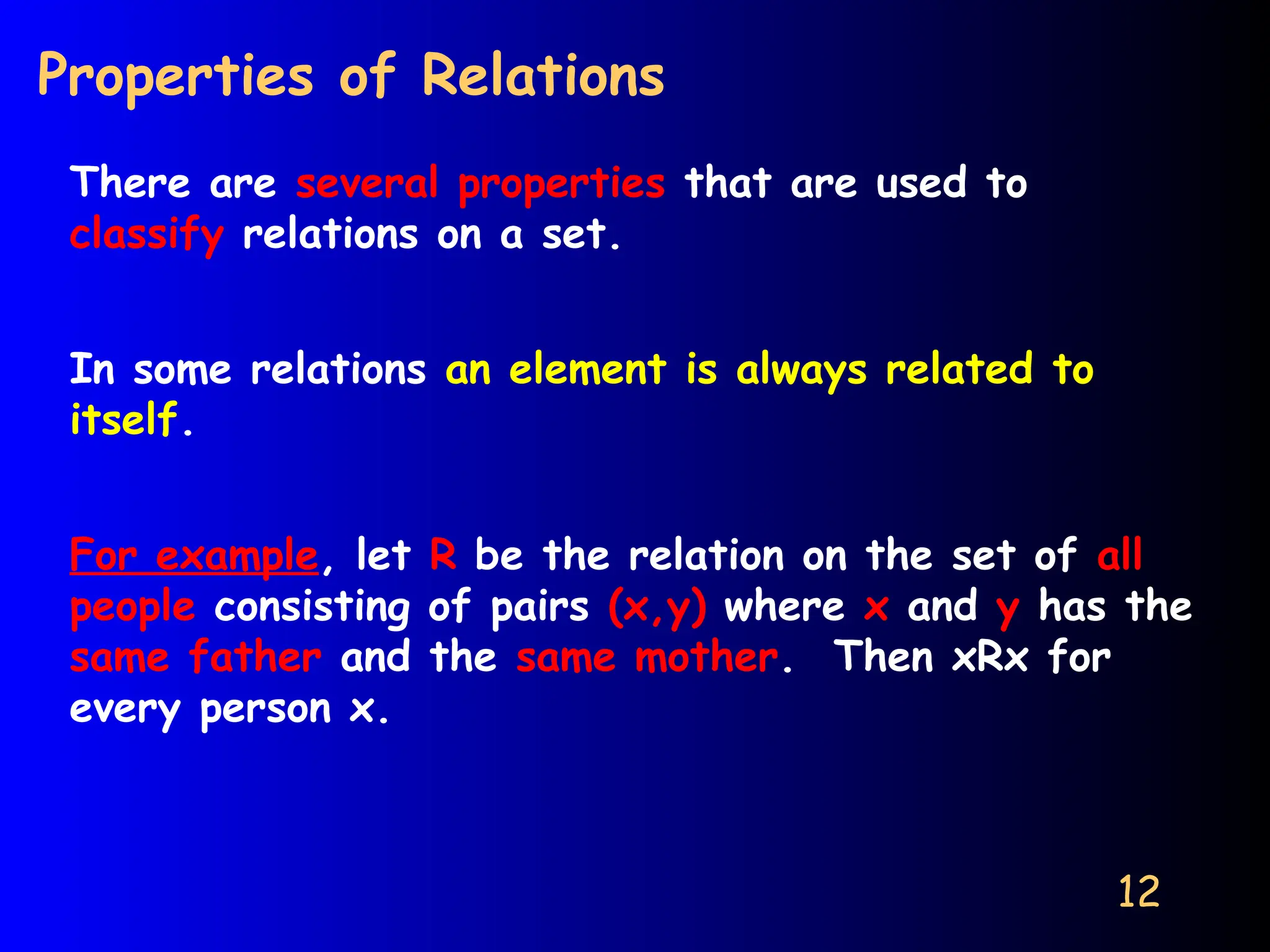 12
Properties of Relations
There are several properties that are used to
classify relations on a set.
In some relations an element is always related to
itself.
For example, let R be the relation on the set of all
people consisting of pairs (x,y) where x and y has the
same father and the same mother. Then xRx for
every person x.
 