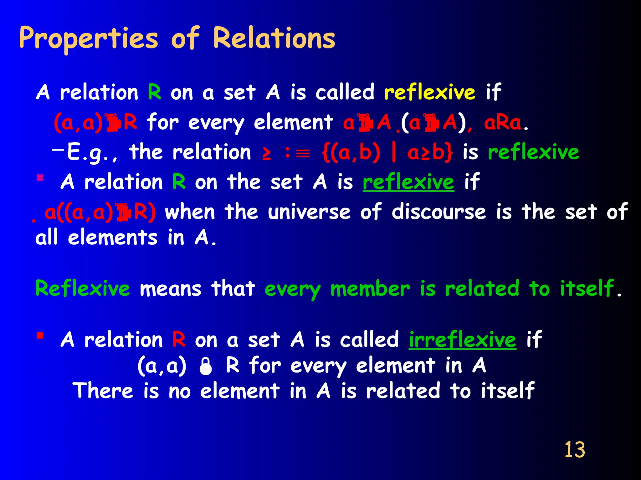 13
Properties of Relations
A relation R on a set A is called reflexive if
(a,a)R for every element aA (aA), aRa.
– E.g., the relation ≥ : {(a,b) | a≥b}
≡ is reflexive
 A relation R on the set A is reflexive if
a((a,a)R) when the universe of discourse is the set of
all elements in A.
Reflexive means that every member is related to itself.
 A relation R on a set A is called irreflexive if
(a,a)  R for every element in A
There is no element in A is related to itself
 