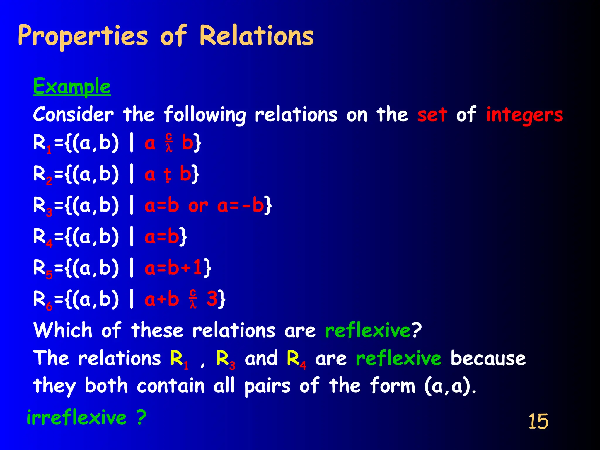 15
Properties of Relations
Example
Consider the following relations on the set of integers
R1={(a,b) | a  b}
R2={(a,b) | a  b}
R3={(a,b) | a=b or a=-b}
R4={(a,b) | a=b}
R5={(a,b) | a=b+1}
R6={(a,b) | a+b  3}
Which of these relations are reflexive?
The relations R1 , R3 and R4 are reflexive because
they both contain all pairs of the form (a,a).
irreflexive ?
 