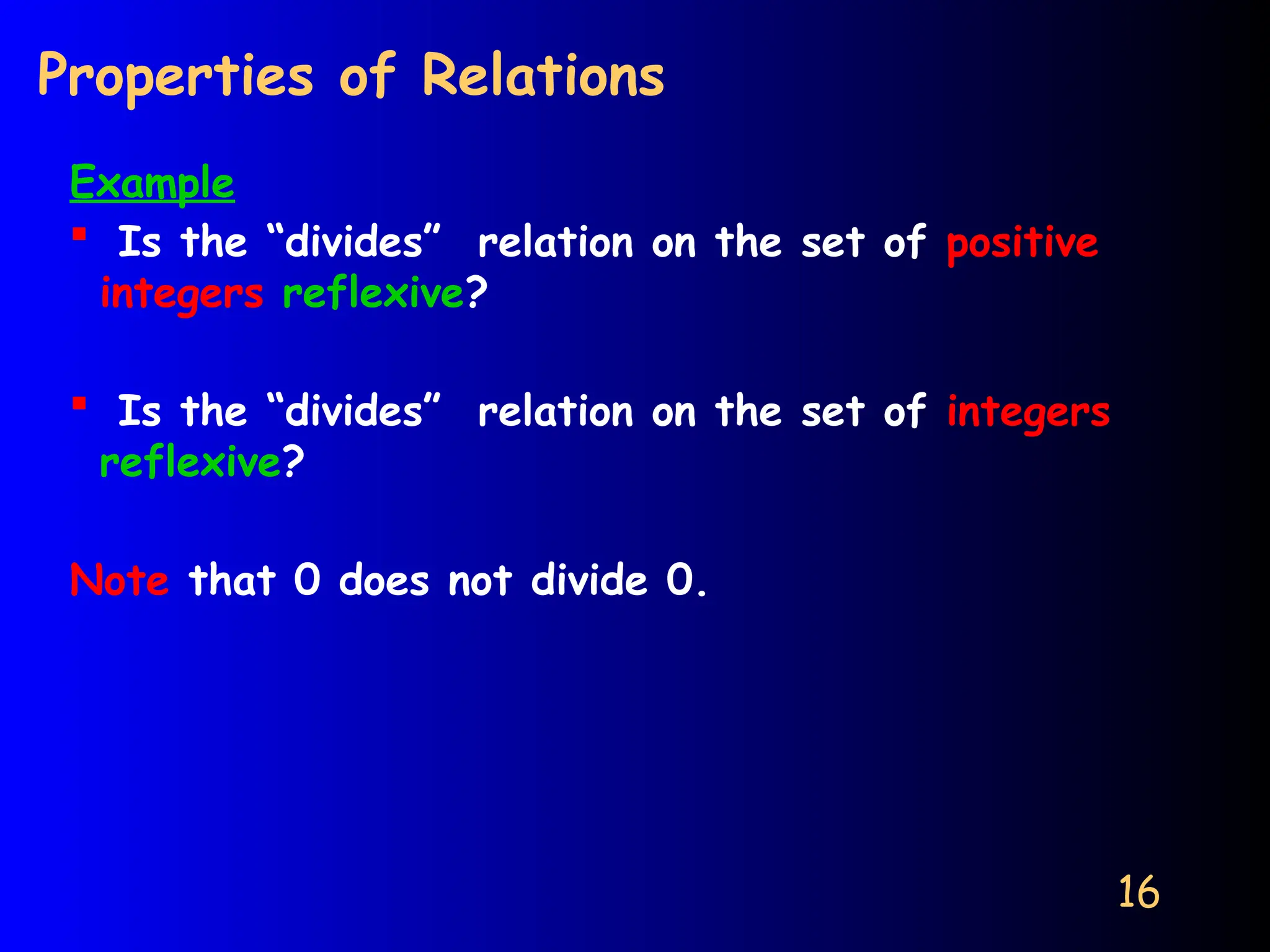 16
Properties of Relations
Example
 Is the “divides” relation on the set of positive
integers reflexive?
 Is the “divides” relation on the set of integers
reflexive?
Note that 0 does not divide 0.
 
