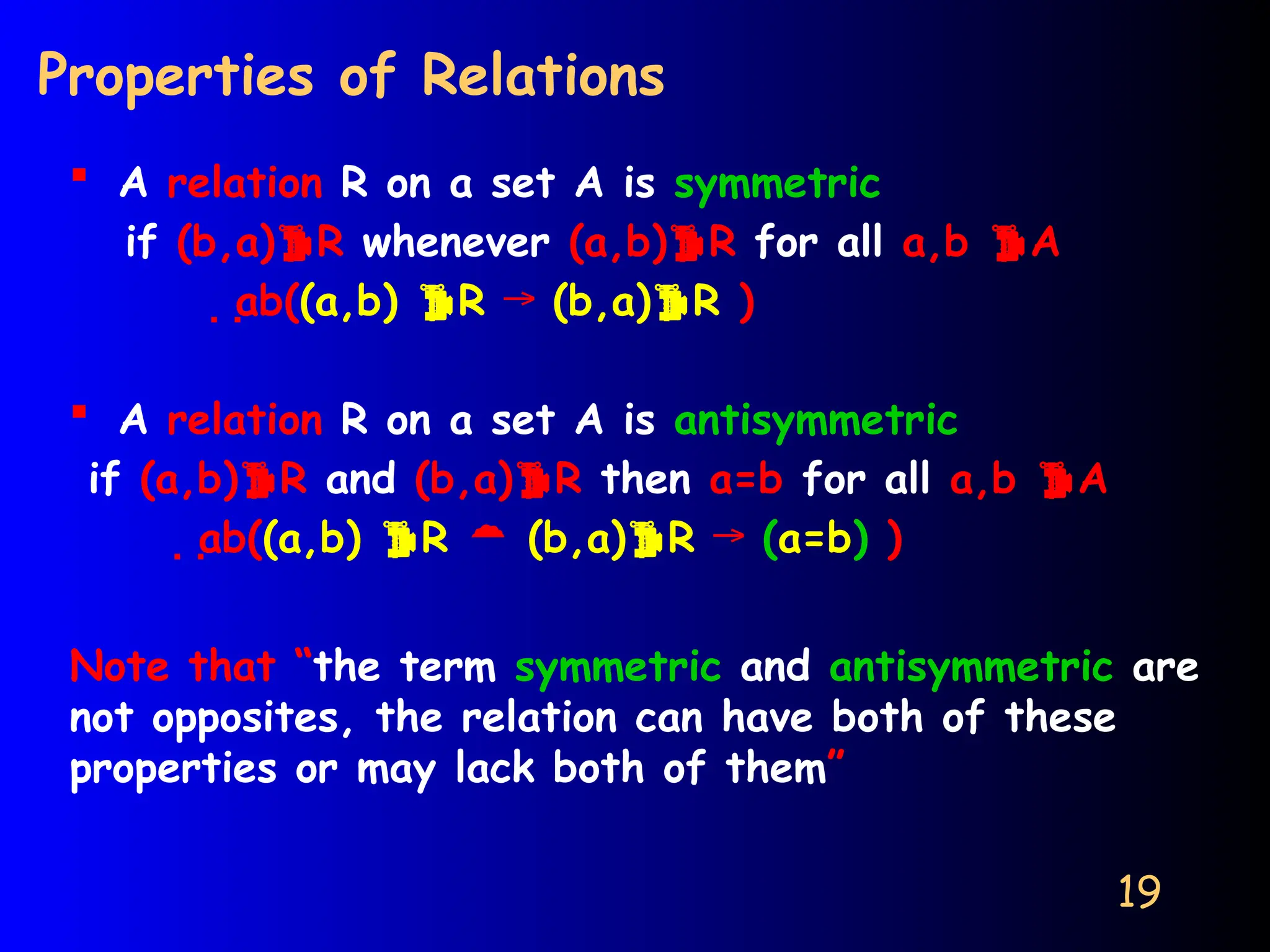 19
Properties of Relations
 A relation R on a set A is symmetric
if (b,a)R whenever (a,b)R for all a,b A
ab((a,b) R → (b,a)R )
 A relation R on a set A is antisymmetric
if (a,b)R and (b,a)R then a=b for all a,b A
ab((a,b) R  (b,a)R → (a=b) )
Note that “the term symmetric and antisymmetric are
not opposites, the relation can have both of these
properties or may lack both of them”
 