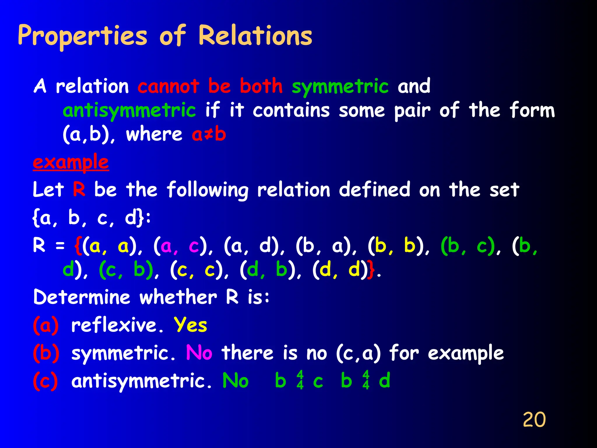 20
Properties of Relations
A relation cannot be both symmetric and
antisymmetric if it contains some pair of the form
(a,b), where a≠b
example
Let R be the following relation defined on the set
{a, b, c, d}:
R = {(a, a), (a, c), (a, d), (b, a), (b, b), (b, c), (b,
d), (c, b), (c, c), (d, b), (d, d)}.
Determine whether R is:
(a) reflexive. Yes
(b) symmetric. No there is no (c,a) for example
(c) antisymmetric. No b  c b  d
 