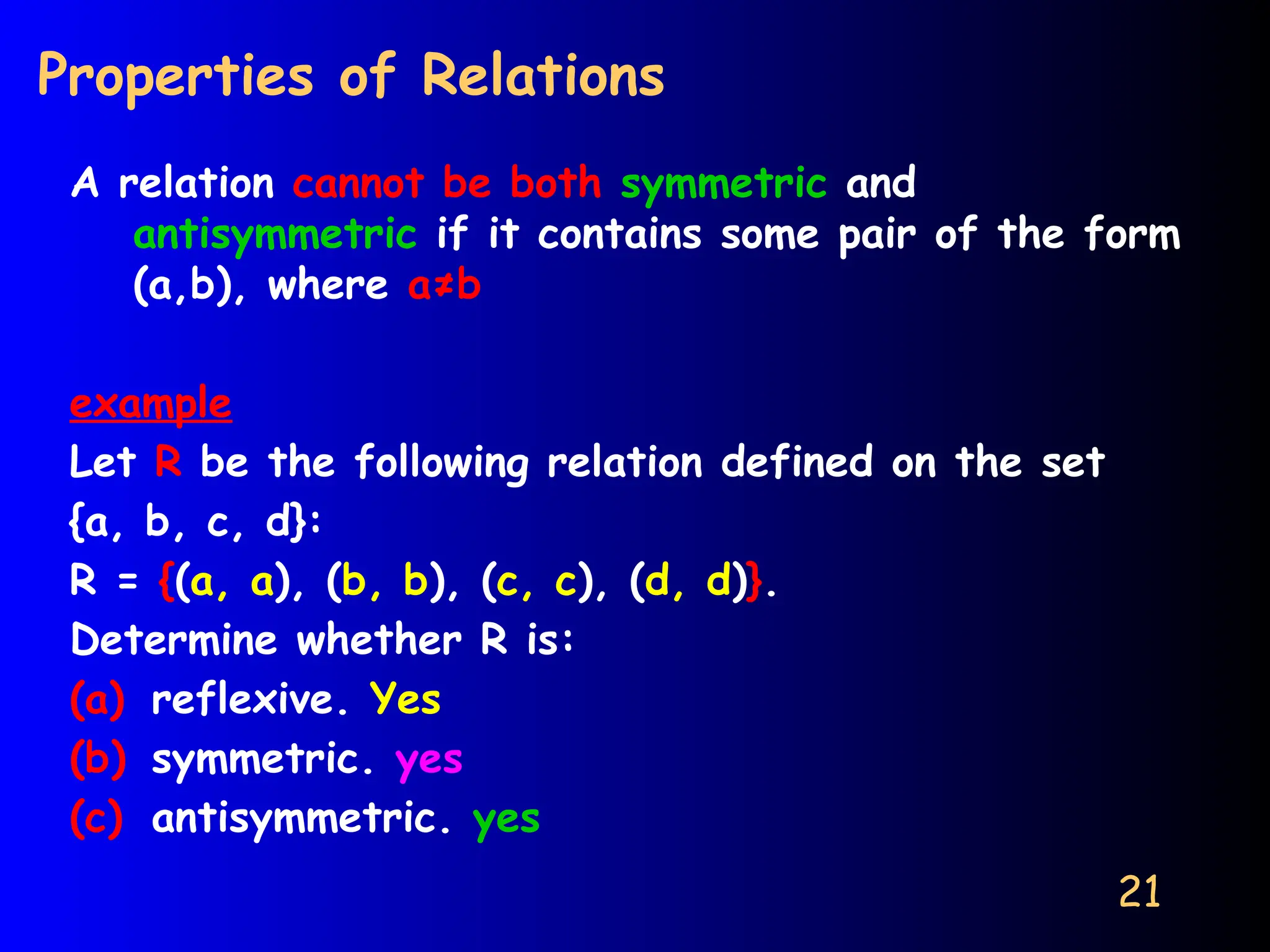 21
Properties of Relations
A relation cannot be both symmetric and
antisymmetric if it contains some pair of the form
(a,b), where a≠b
example
Let R be the following relation defined on the set
{a, b, c, d}:
R = {(a, a), (b, b), (c, c), (d, d)}.
Determine whether R is:
(a) reflexive. Yes
(b) symmetric. yes
(c) antisymmetric. yes
 