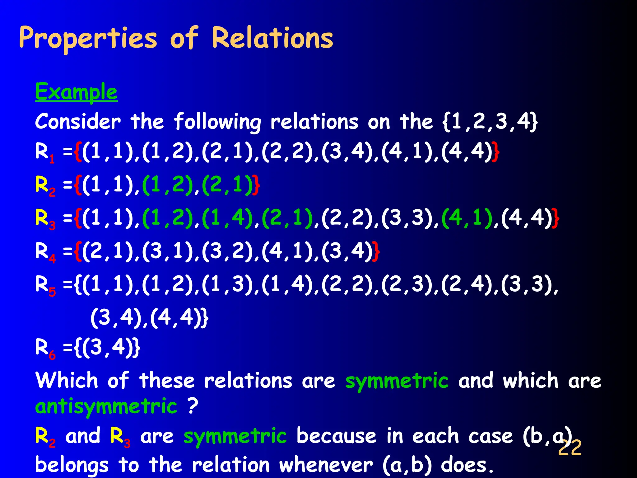 22
Properties of Relations
Example
Consider the following relations on the {1,2,3,4}
R1 ={(1,1),(1,2),(2,1),(2,2),(3,4),(4,1),(4,4)}
R2 ={(1,1),(1,2),(2,1)}
R3 ={(1,1),(1,2),(1,4),(2,1),(2,2),(3,3),(4,1),(4,4)}
R4 ={(2,1),(3,1),(3,2),(4,1),(3,4)}
R5 ={(1,1),(1,2),(1,3),(1,4),(2,2),(2,3),(2,4),(3,3),
(3,4),(4,4)}
R6 ={(3,4)}
Which of these relations are symmetric and which are
antisymmetric ?
R2 and R3 are symmetric because in each case (b,a)
belongs to the relation whenever (a,b) does.
 