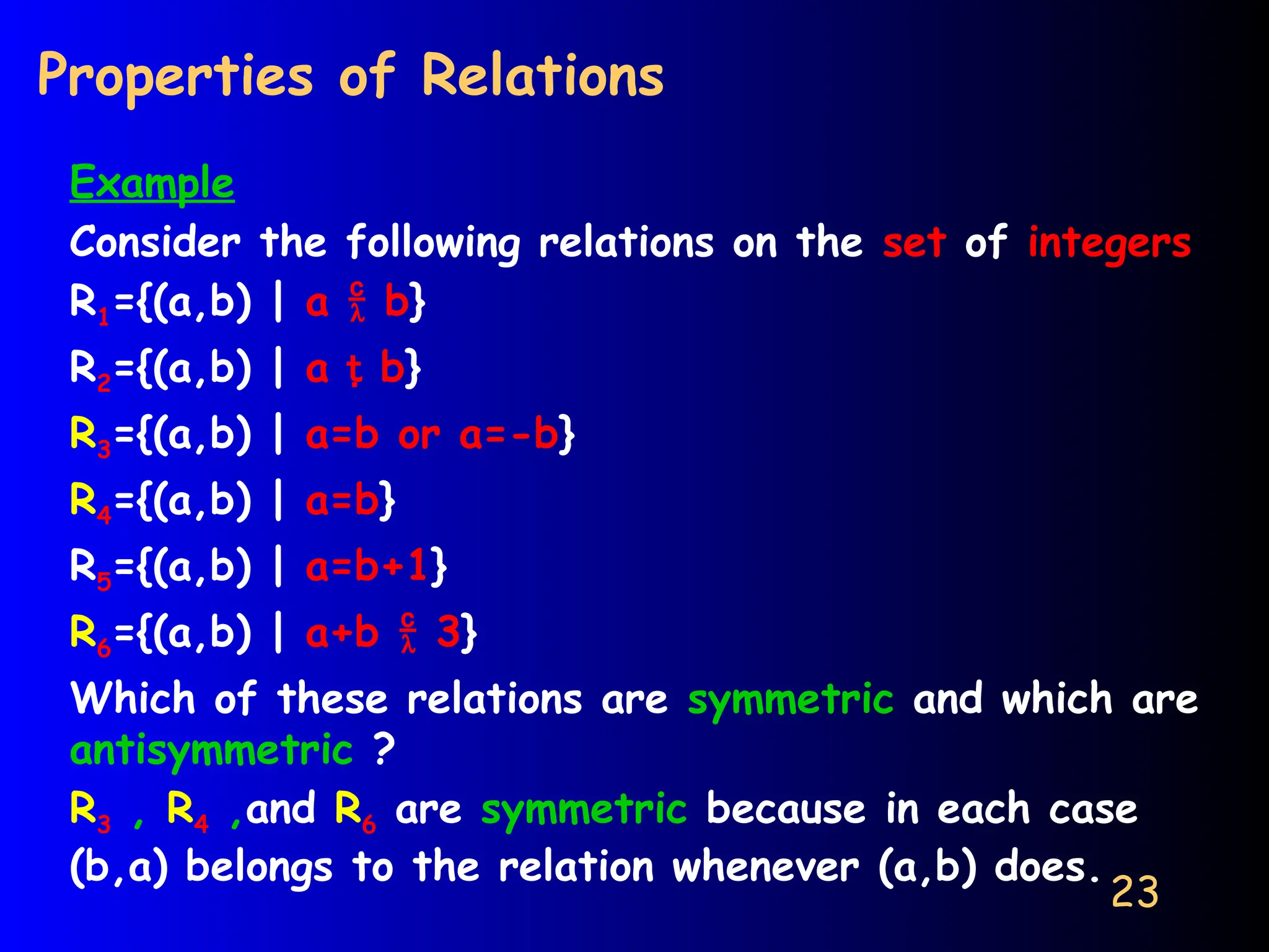 23
Properties of Relations
Example
Consider the following relations on the set of integers
R1={(a,b) | a  b}
R2={(a,b) | a  b}
R3={(a,b) | a=b or a=-b}
R4={(a,b) | a=b}
R5={(a,b) | a=b+1}
R6={(a,b) | a+b  3}
Which of these relations are symmetric and which are
antisymmetric ?
R3 , R4 ,and R6 are symmetric because in each case
(b,a) belongs to the relation whenever (a,b) does.
 