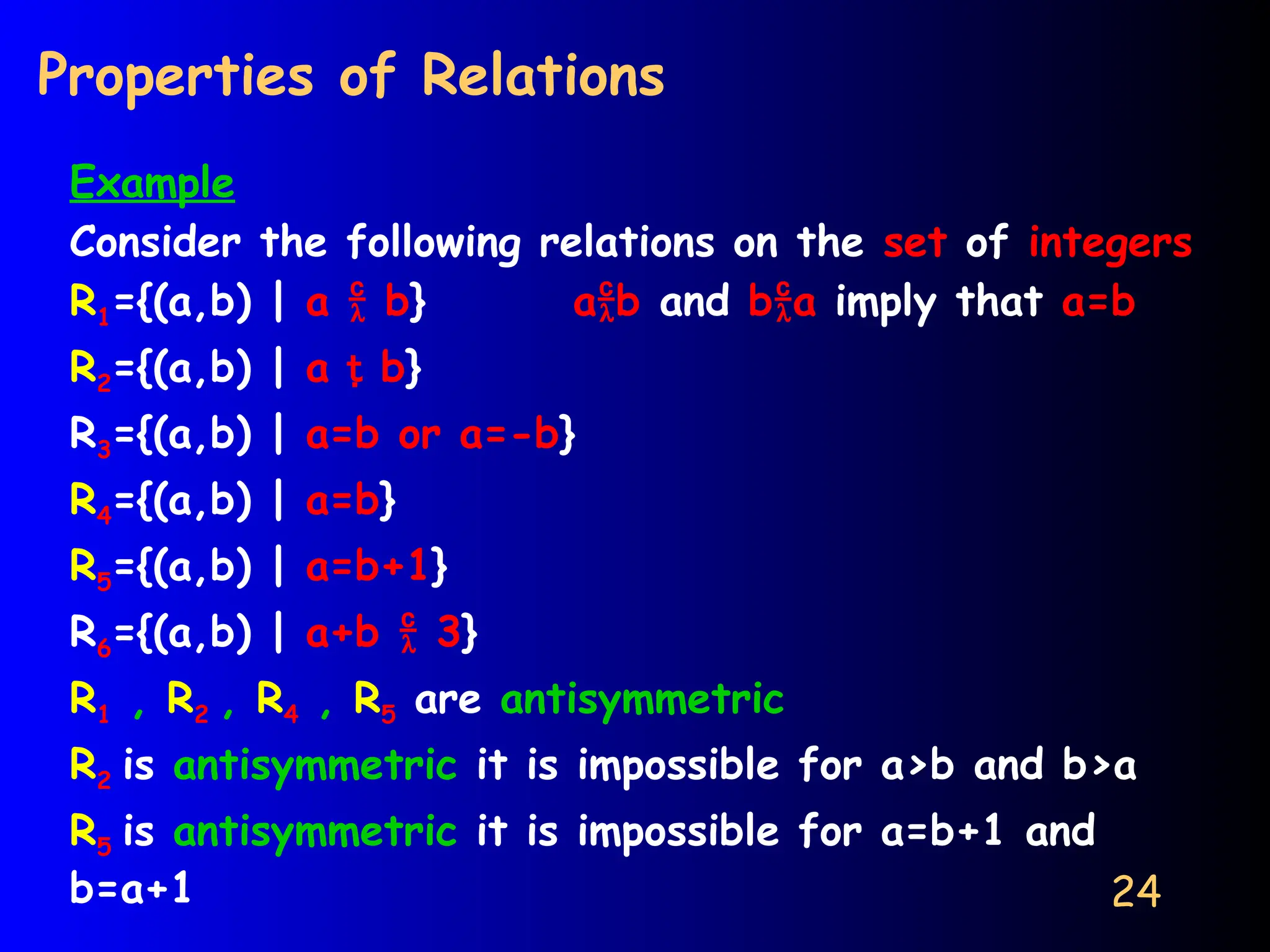 24
Properties of Relations
Example
Consider the following relations on the set of integers
R1={(a,b) | a  b} ab and ba imply that a=b
R2={(a,b) | a  b}
R3={(a,b) | a=b or a=-b}
R4={(a,b) | a=b}
R5={(a,b) | a=b+1}
R6={(a,b) | a+b  3}
R1 , R2 , R4 , R5 are antisymmetric
R2 is antisymmetric it is impossible for a>b and b>a
R5 is antisymmetric it is impossible for a=b+1 and
b=a+1
 