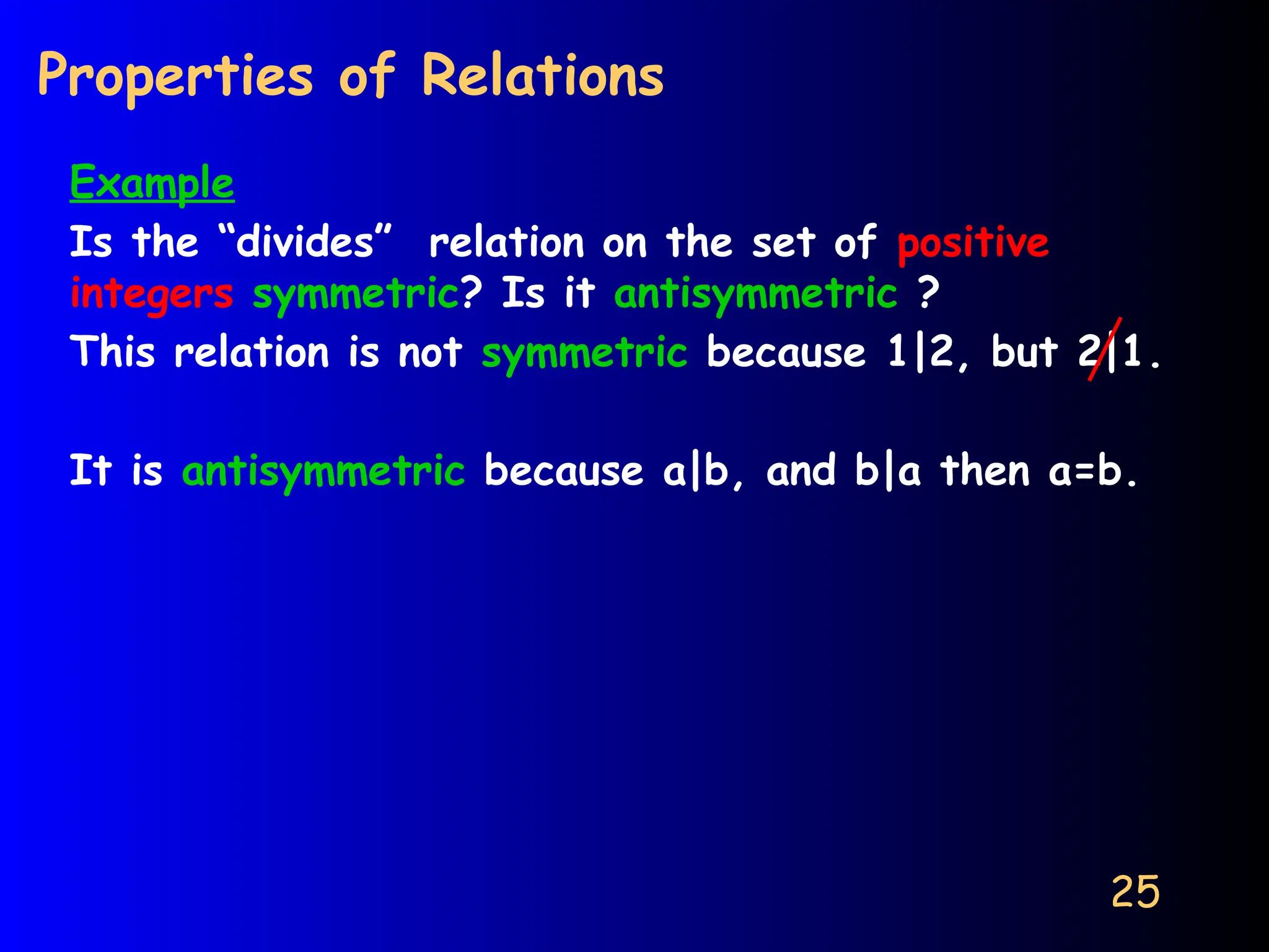 25
Properties of Relations
Example
Is the “divides” relation on the set of positive
integers symmetric? Is it antisymmetric ?
This relation is not symmetric because 1|2, but 2|1.
It is antisymmetric because a|b, and b|a then a=b.
 