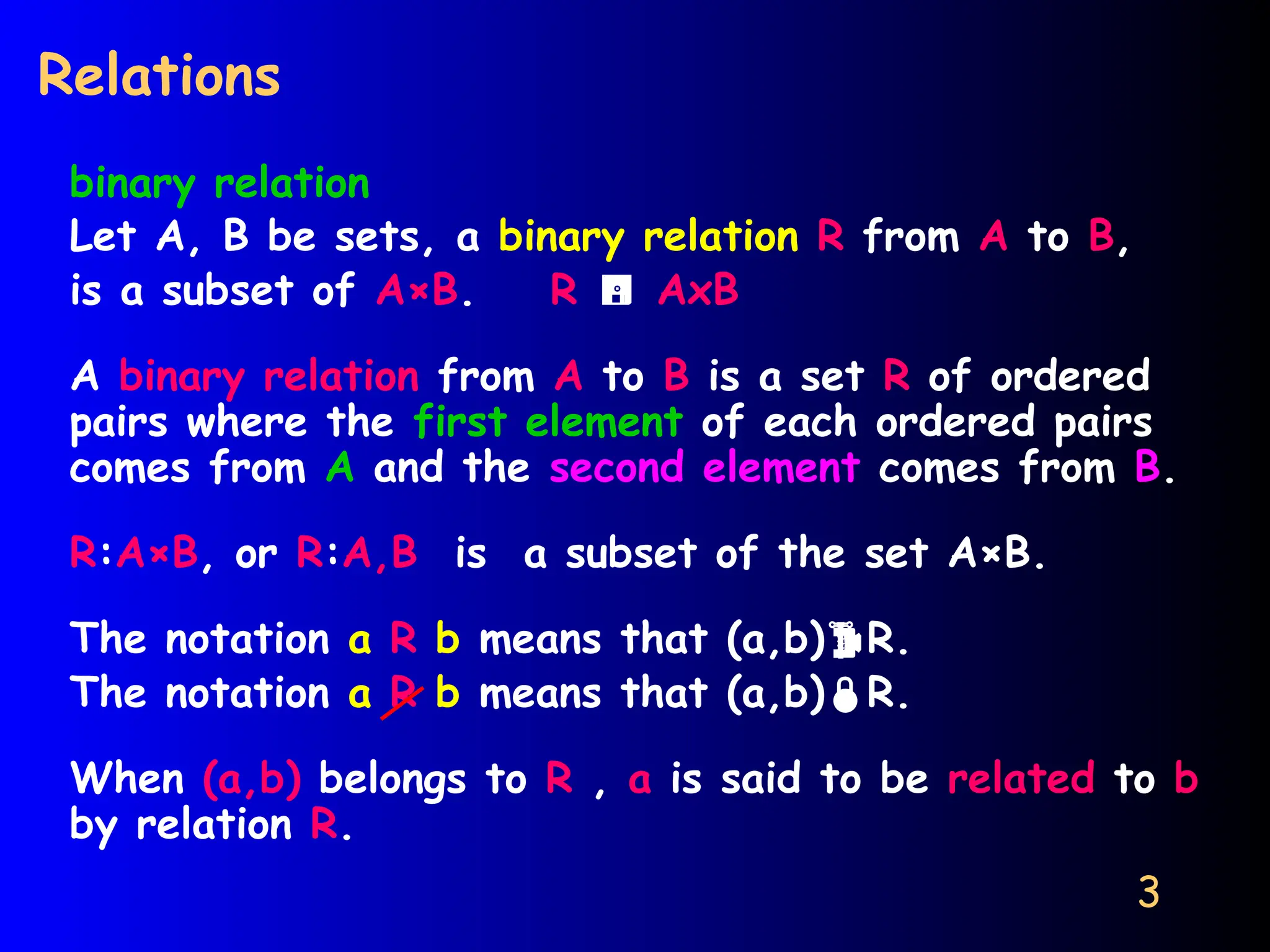 3
Relations
binary relation
Let A, B be sets, a binary relation R from A to B,
is a subset of A×B. R  AxB
A binary relation from A to B is a set R of ordered
pairs where the first element of each ordered pairs
comes from A and the second element comes from B.
R:A×B, or R:A,B is a subset of the set A×B.
The notation a R b means that (a,b)R.
The notation a R b means that (a,b)R.
When (a,b) belongs to R , a is said to be related to b
by relation R.
 
