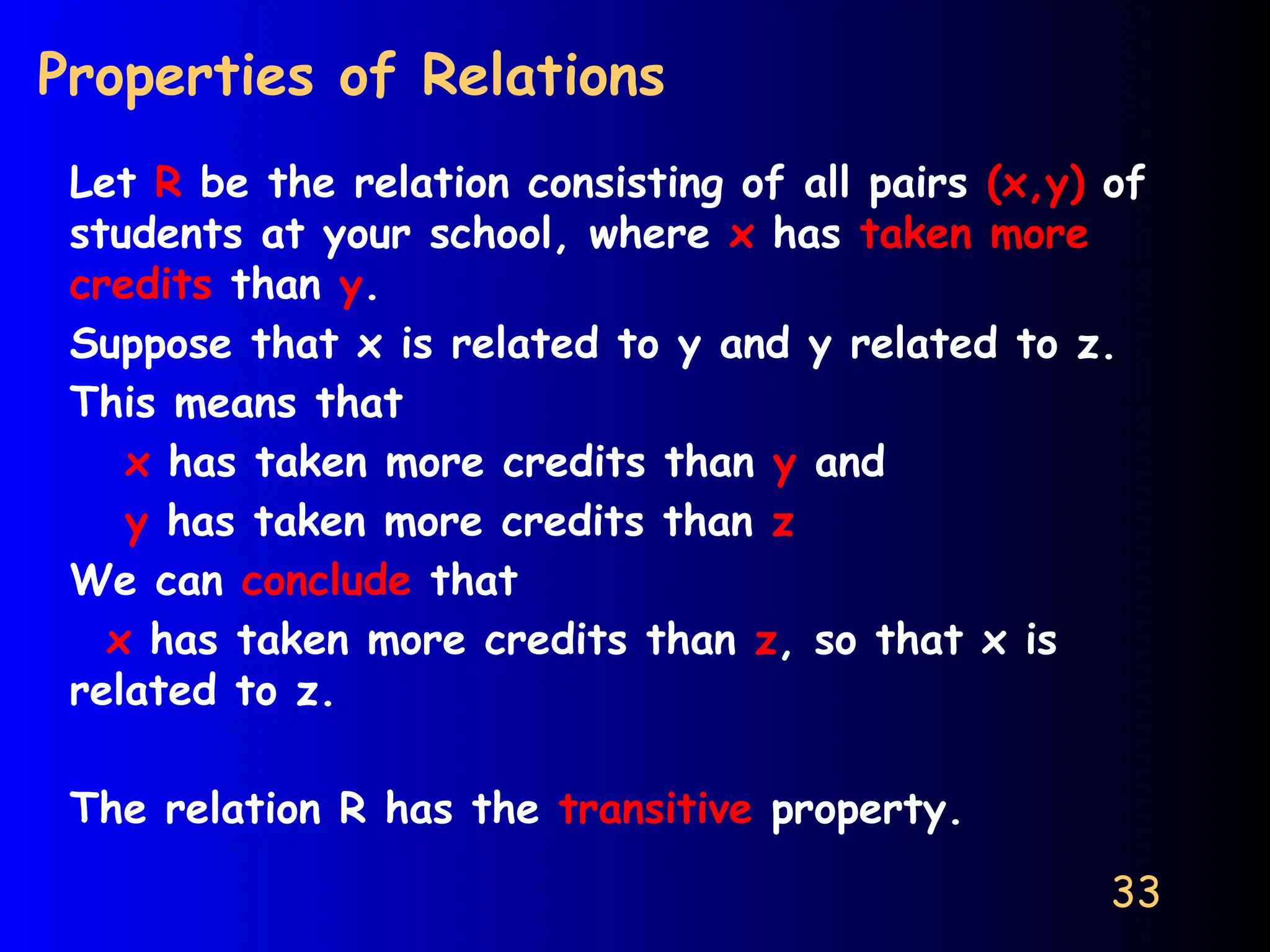 33
Properties of Relations
Let R be the relation consisting of all pairs (x,y) of
students at your school, where x has taken more
credits than y.
Suppose that x is related to y and y related to z.
This means that
x has taken more credits than y and
y has taken more credits than z
We can conclude that
x has taken more credits than z, so that x is
related to z.
The relation R has the transitive property.
 