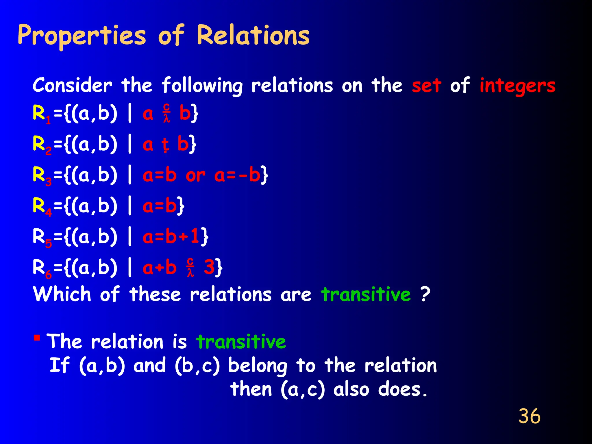 36
Properties of Relations
Consider the following relations on the set of integers
R1={(a,b) | a  b}
R2={(a,b) | a  b}
R3={(a,b) | a=b or a=-b}
R4={(a,b) | a=b}
R5={(a,b) | a=b+1}
R6={(a,b) | a+b  3}
Which of these relations are transitive ?
 The relation is transitive
If (a,b) and (b,c) belong to the relation
then (a,c) also does.
 