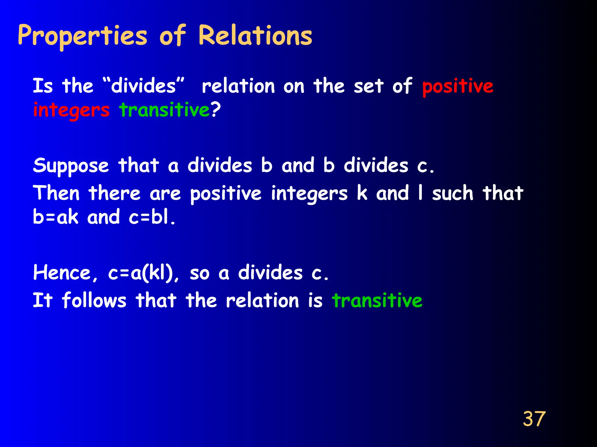 37
Properties of Relations
Is the “divides” relation on the set of positive
integers transitive?
Suppose that a divides b and b divides c.
Then there are positive integers k and l such that
b=ak and c=bl.
Hence, c=a(kl), so a divides c.
It follows that the relation is transitive
 