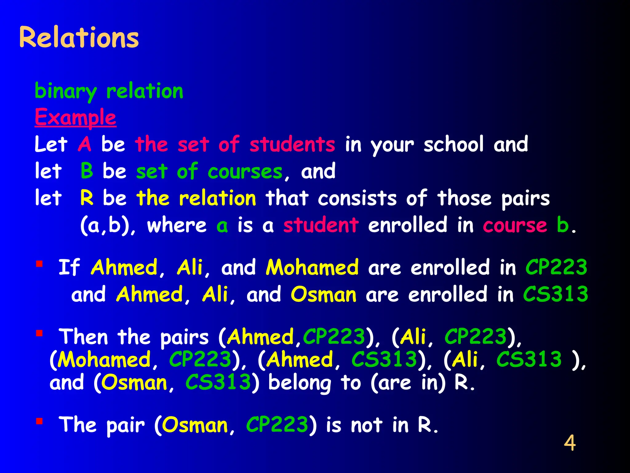 4
Relations
binary relation
Example
Let A be the set of students in your school and
let B be set of courses, and
let R be the relation that consists of those pairs
(a,b), where a is a student enrolled in course b.
 If Ahmed, Ali, and Mohamed are enrolled in CP223
and Ahmed, Ali, and Osman are enrolled in CS313
 Then the pairs (Ahmed,CP223), (Ali, CP223),
(Mohamed, CP223), (Ahmed, CS313), (Ali, CS313 ),
and (Osman, CS313) belong to (are in) R.
 The pair (Osman, CP223) is not in R.
 
