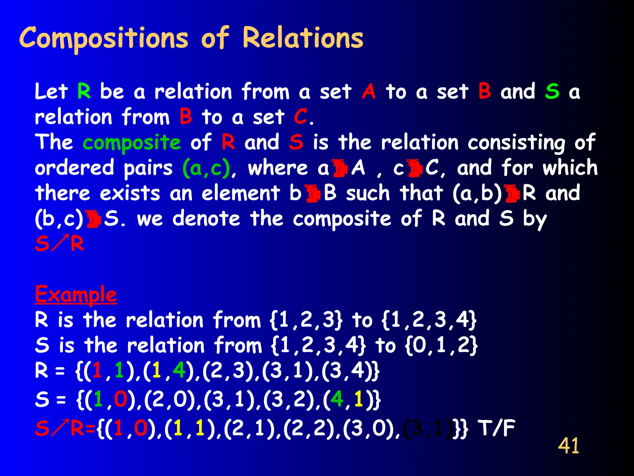 41
Compositions of Relations
Let R be a relation from a set A to a set B and S a
relation from B to a set C.
The composite of R and S is the relation consisting of
ordered pairs (a,c), where aA , cC, and for which
there exists an element bB such that (a,b)R and
(b,c)S. we denote the composite of R and S by
SR
Example
R is the relation from {1,2,3} to {1,2,3,4}
S is the relation from {1,2,3,4} to {0,1,2}
R = {(1,1),(1,4),(2,3),(3,1),(3,4)}
S = {(1,0),(2,0),(3,1),(3,2),(4,1)}
SR={(1,0),(1,1),(2,1),(2,2),(3,0),(3,1)}} T/F
 