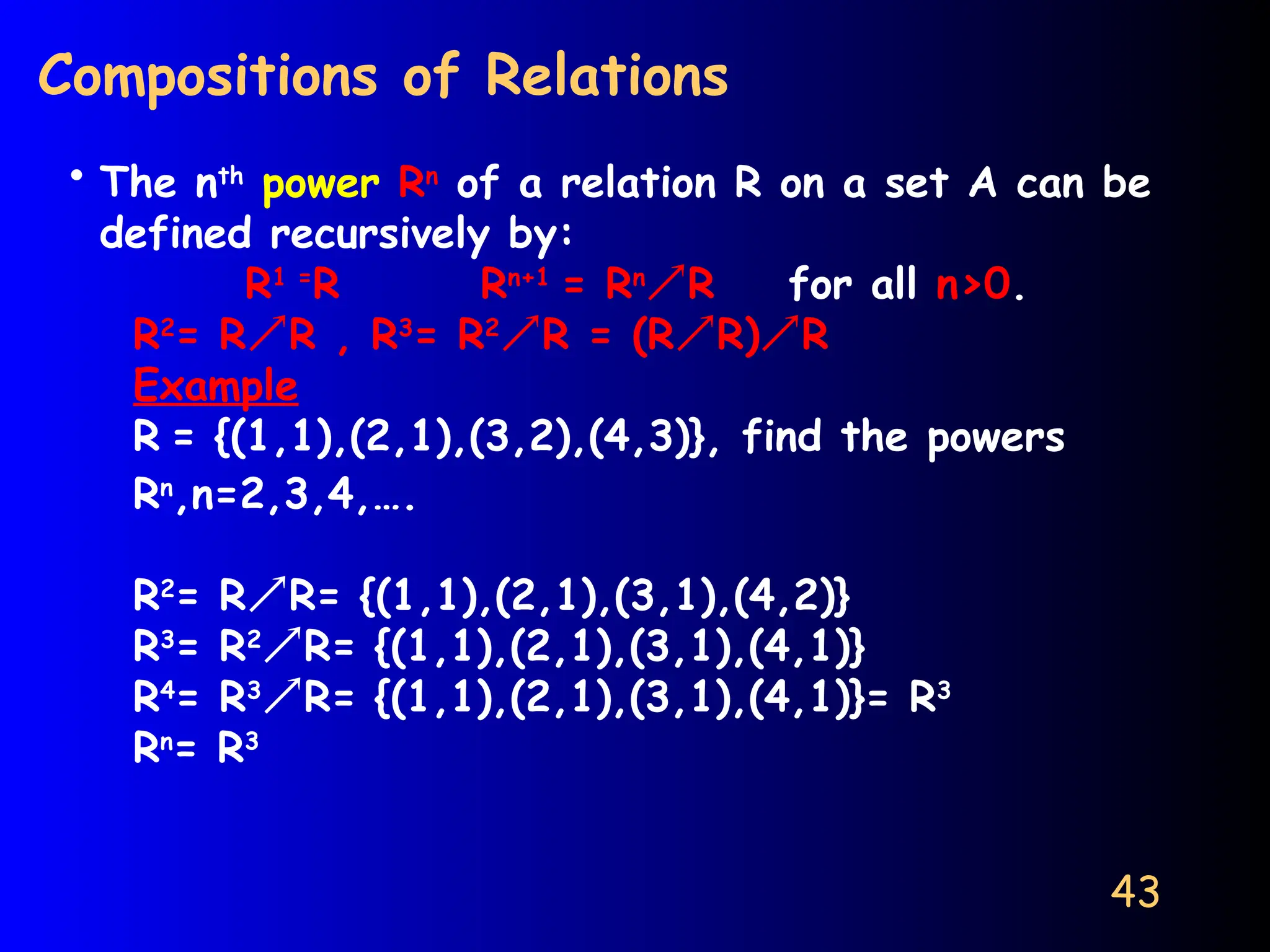 43
Compositions of Relations
• The nth
power Rn
of a relation R on a set A can be
defined recursively by:
R1 =
R Rn+1
= Rn
R for all n>0.
R2
= RR , R3
= R2
R = (RR)R
Example
R = {(1,1),(2,1),(3,2),(4,3)}, find the powers
Rn
,n=2,3,4,….
R2
= RR= {(1,1),(2,1),(3,1),(4,2)}
R3
= R2
R= {(1,1),(2,1),(3,1),(4,1)}
R4
= R3
R= {(1,1),(2,1),(3,1),(4,1)}= R3
Rn
= R3
 