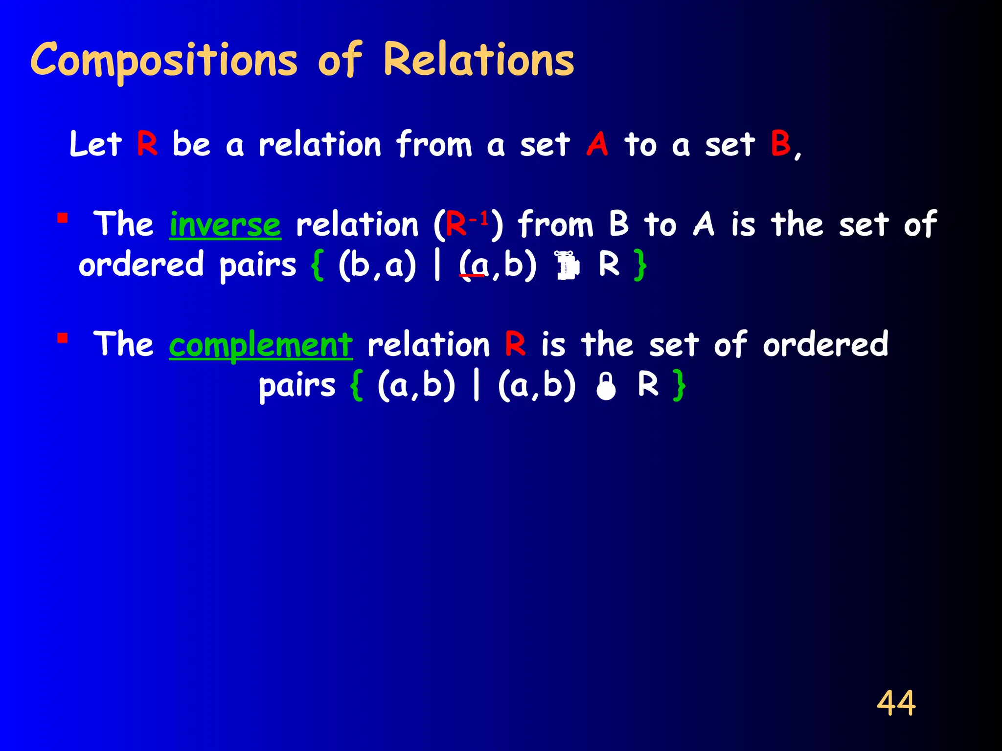 44
Compositions of Relations
Let R be a relation from a set A to a set B,
 The inverse relation (R-1
) from B to A is the set of
ordered pairs { (b,a) | (a,b)  R }
 The complement relation R is the set of ordered
pairs { (a,b) | (a,b)  R }
 