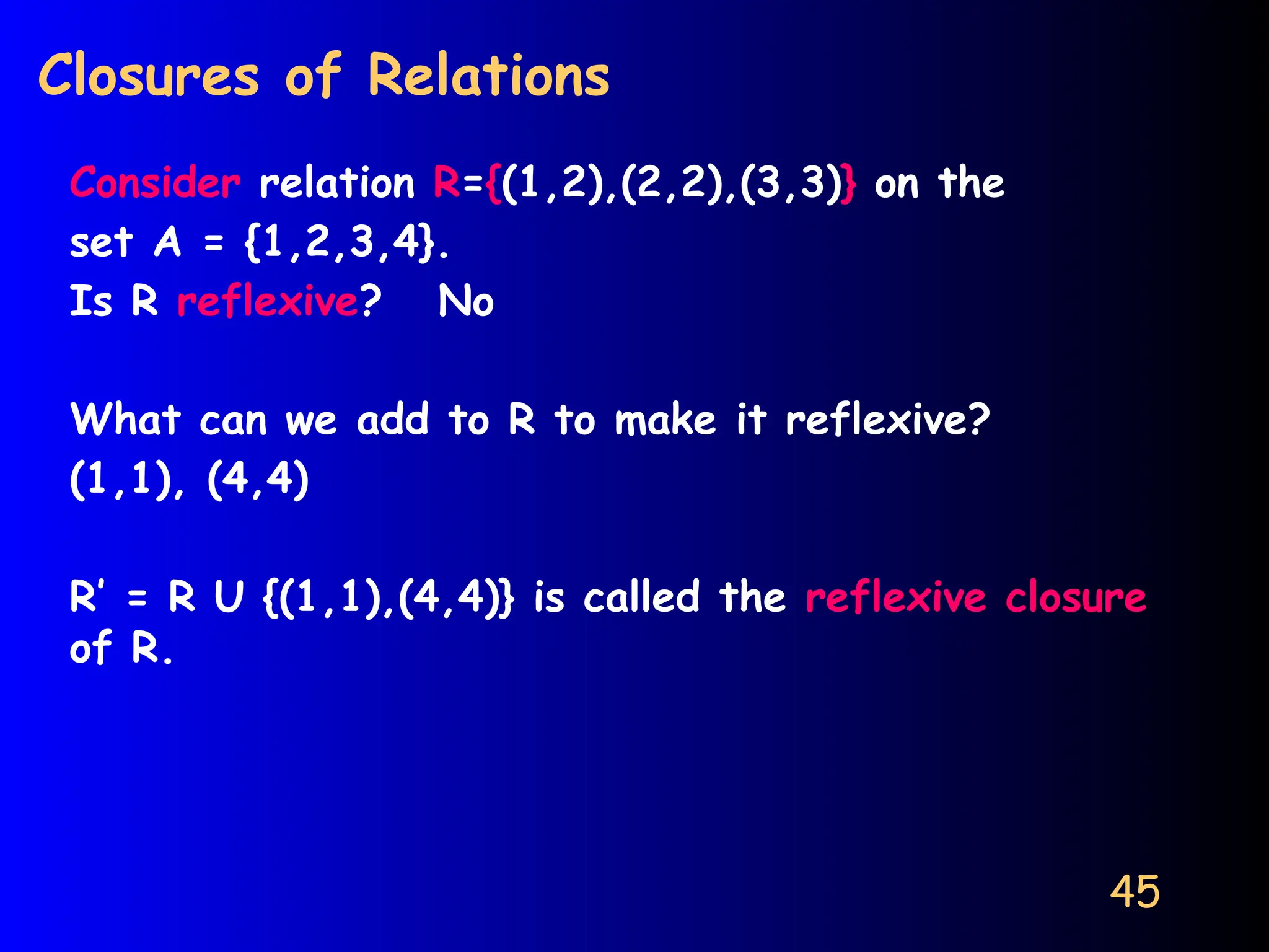 45
Closures of Relations
Consider relation R={(1,2),(2,2),(3,3)} on the
set A = {1,2,3,4}.
Is R reflexive? No
What can we add to R to make it reflexive?
(1,1), (4,4)
R’ = R U {(1,1),(4,4)} is called the reflexive closure
of R.
 