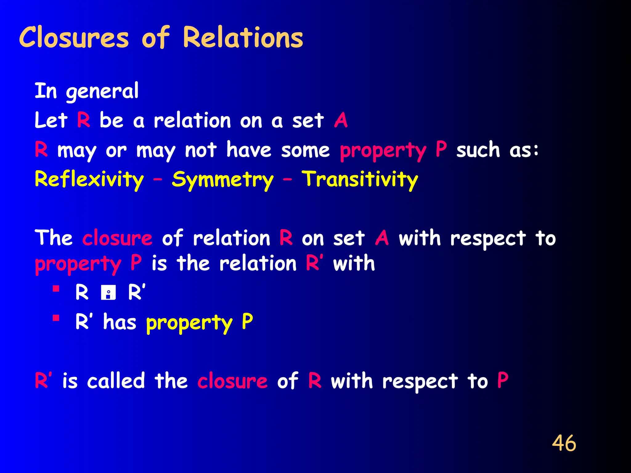 46
Closures of Relations
In general
Let R be a relation on a set A
R may or may not have some property P such as:
Reflexivity – Symmetry – Transitivity
The closure of relation R on set A with respect to
property P is the relation R’ with
 R  R’
 R’ has property P
R’ is called the closure of R with respect to P
 