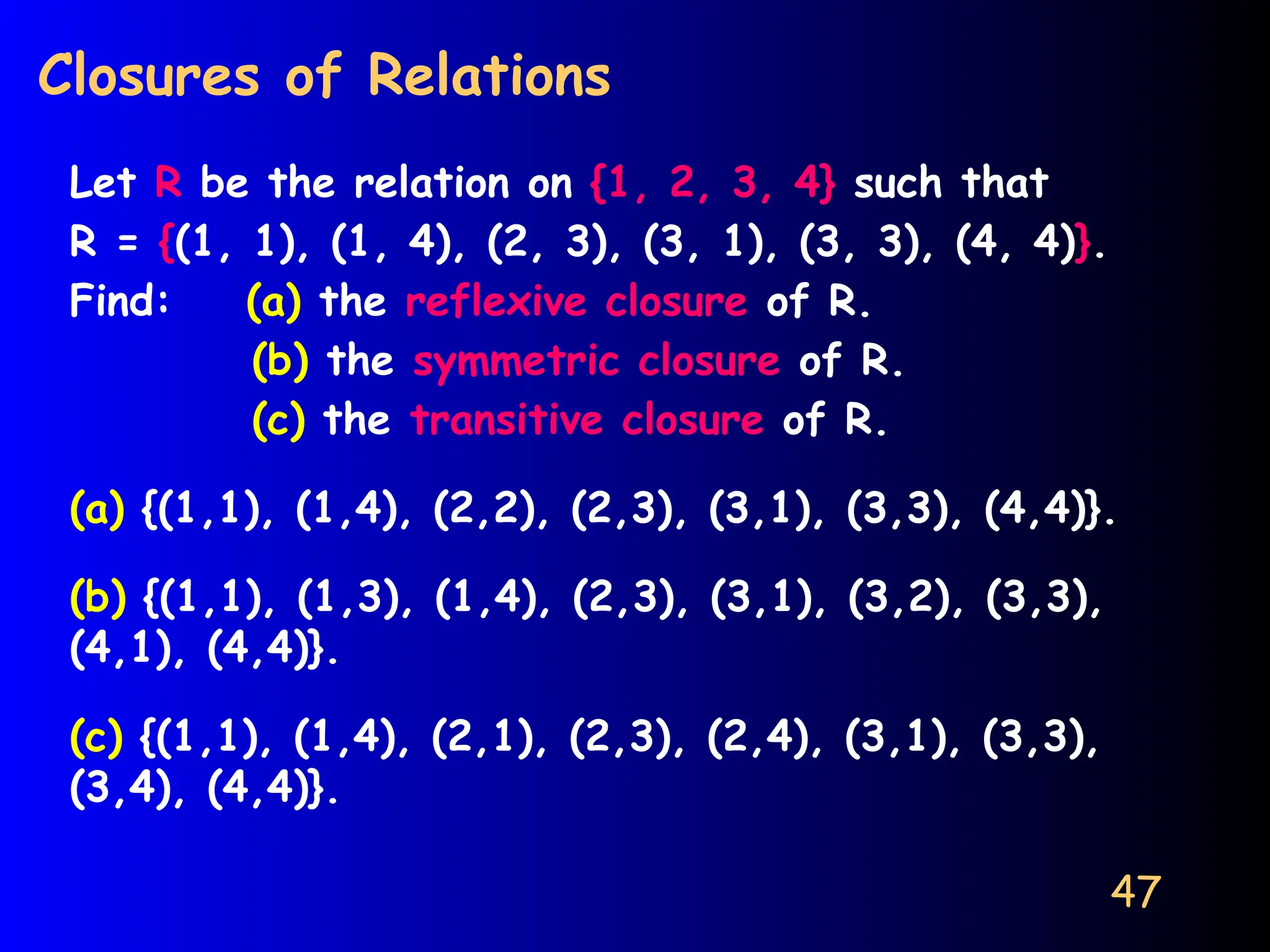 47
Closures of Relations
Let R be the relation on {1, 2, 3, 4} such that
R = {(1, 1), (1, 4), (2, 3), (3, 1), (3, 3), (4, 4)}.
Find: (a) the reflexive closure of R.
(b) the symmetric closure of R.
(c) the transitive closure of R.
(a) {(1,1), (1,4), (2,2), (2,3), (3,1), (3,3), (4,4)}.
(b) {(1,1), (1,3), (1,4), (2,3), (3,1), (3,2), (3,3),
(4,1), (4,4)}.
(c) {(1,1), (1,4), (2,1), (2,3), (2,4), (3,1), (3,3),
(3,4), (4,4)}.
 