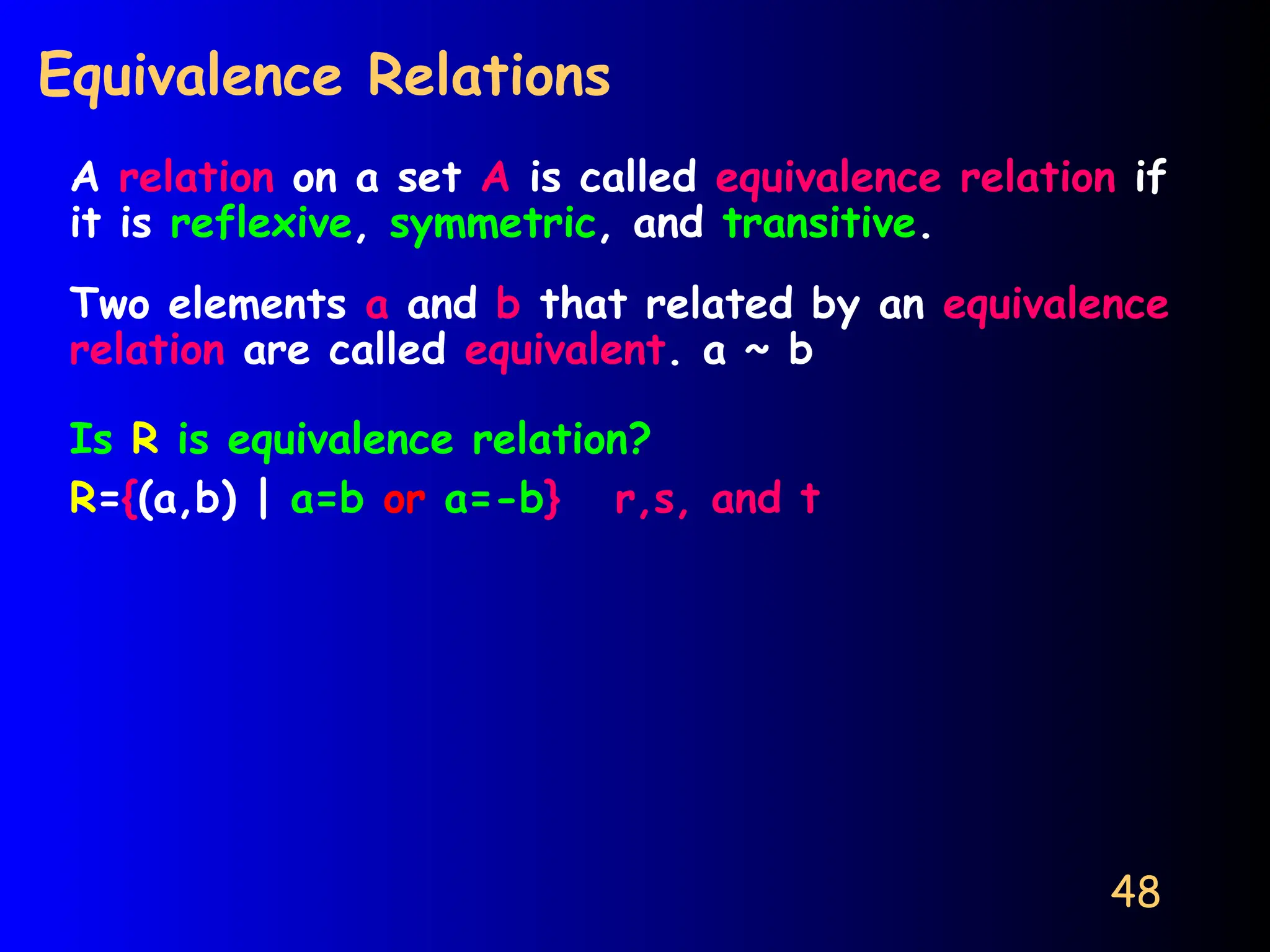 48
Equivalence Relations
A relation on a set A is called equivalence relation if
it is reflexive, symmetric, and transitive.
Two elements a and b that related by an equivalence
relation are called equivalent. a ~ b
Is R is equivalence relation?
R={(a,b) | a=b or a=-b} r,s, and t
 