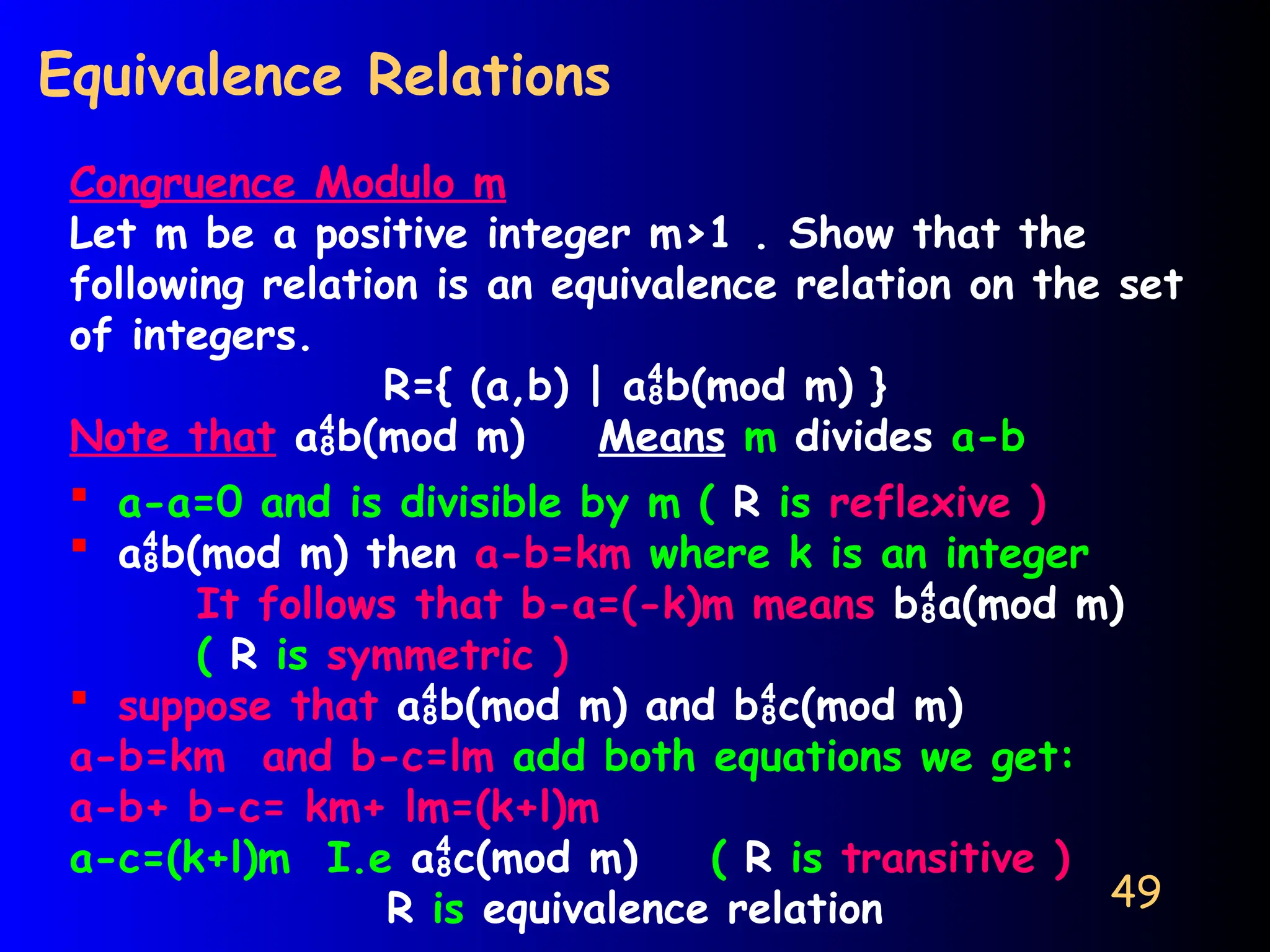 49
Equivalence Relations
Congruence Modulo m
Let m be a positive integer m>1 . Show that the
following relation is an equivalence relation on the set
of integers.
R={ (a,b) | ab(mod m) }
Note that ab(mod m) Means m divides a-b
 a-a=0 and is divisible by m ( R is reflexive )
 ab(mod m) then a-b=km where k is an integer
It follows that b-a=(-k)m means ba(mod m)
( R is symmetric )
 suppose that ab(mod m) and bc(mod m)
a-b=km and b-c=lm add both equations we get:
a-b+ b-c= km+ lm=(k+l)m
a-c=(k+l)m I.e ac(mod m) ( R is transitive )
R is equivalence relation
 