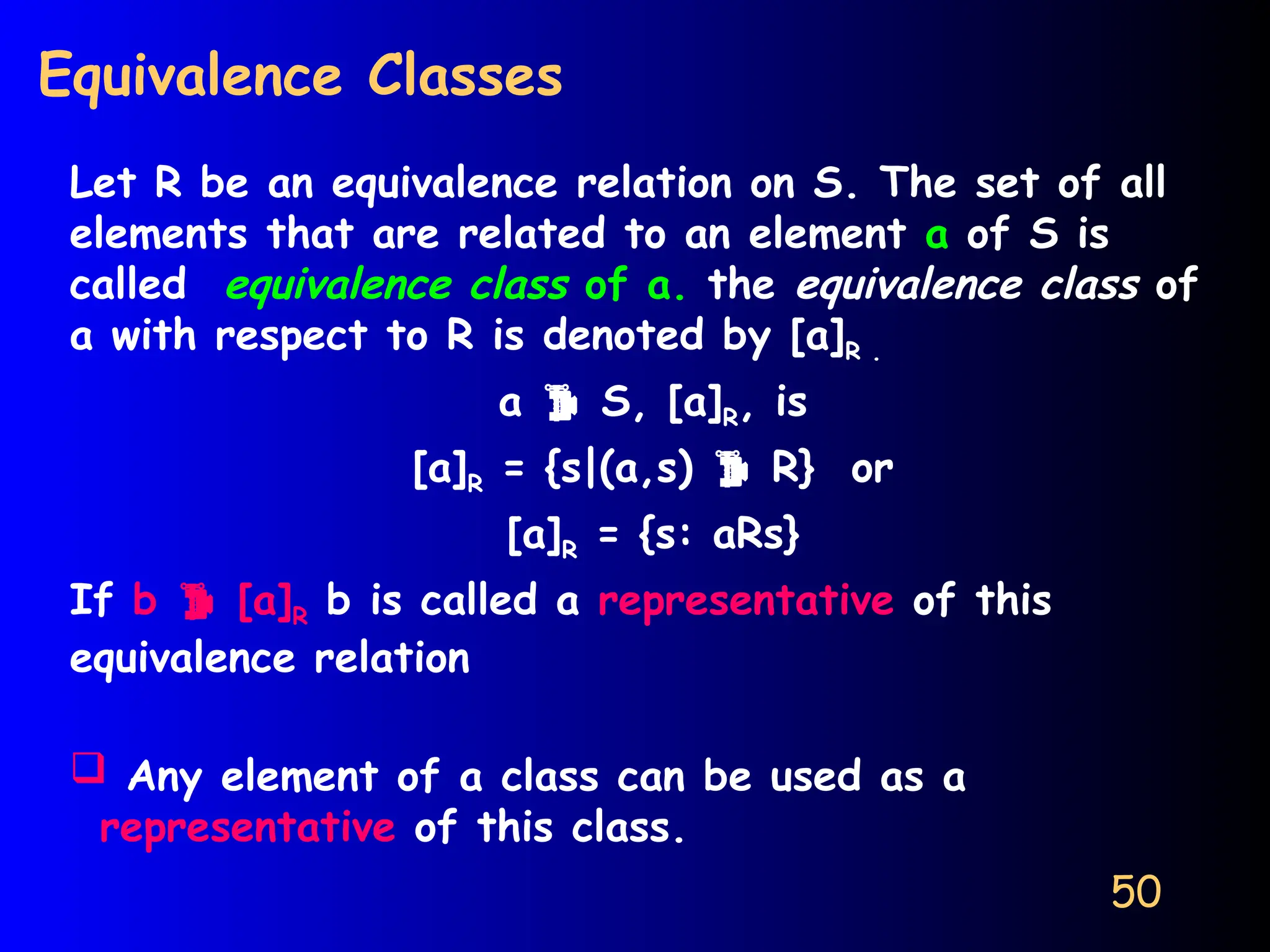 50
Equivalence Classes
Let R be an equivalence relation on S. The set of all
elements that are related to an element a of S is
called equivalence class of a. the equivalence class of
a with respect to R is denoted by [a]R .
a  S, [a]R, is
[a]R = {s|(a,s)  R} or
[a]R = {s: aRs}
If b  [a]R b is called a representative of this
equivalence relation
 Any element of a class can be used as a
representative of this class.
 