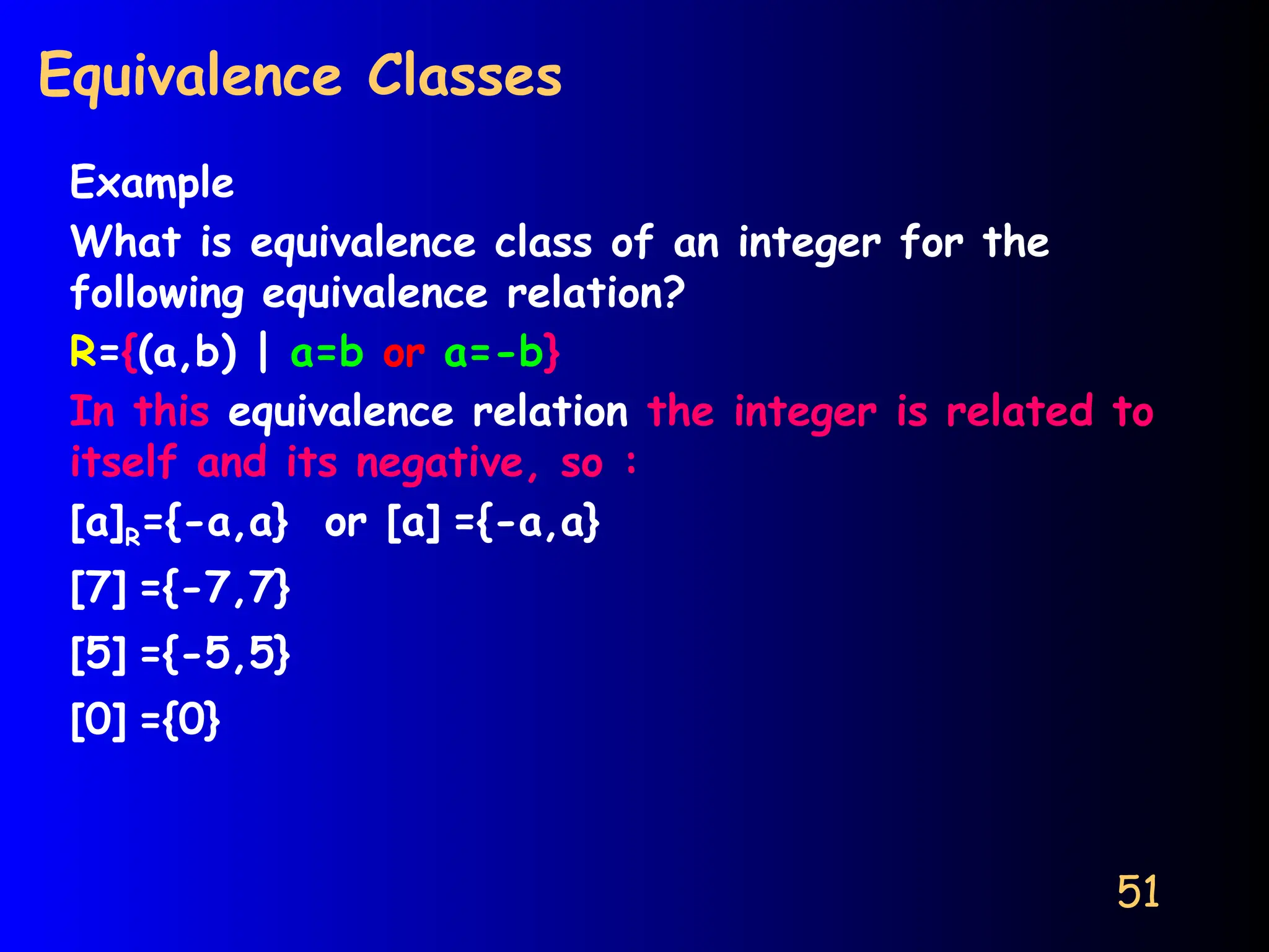 51
Equivalence Classes
Example
What is equivalence class of an integer for the
following equivalence relation?
R={(a,b) | a=b or a=-b}
In this equivalence relation the integer is related to
itself and its negative, so :
[a]R={-a,a} or [a] ={-a,a}
[7] ={-7,7}
[5] ={-5,5}
[0] ={0}
 