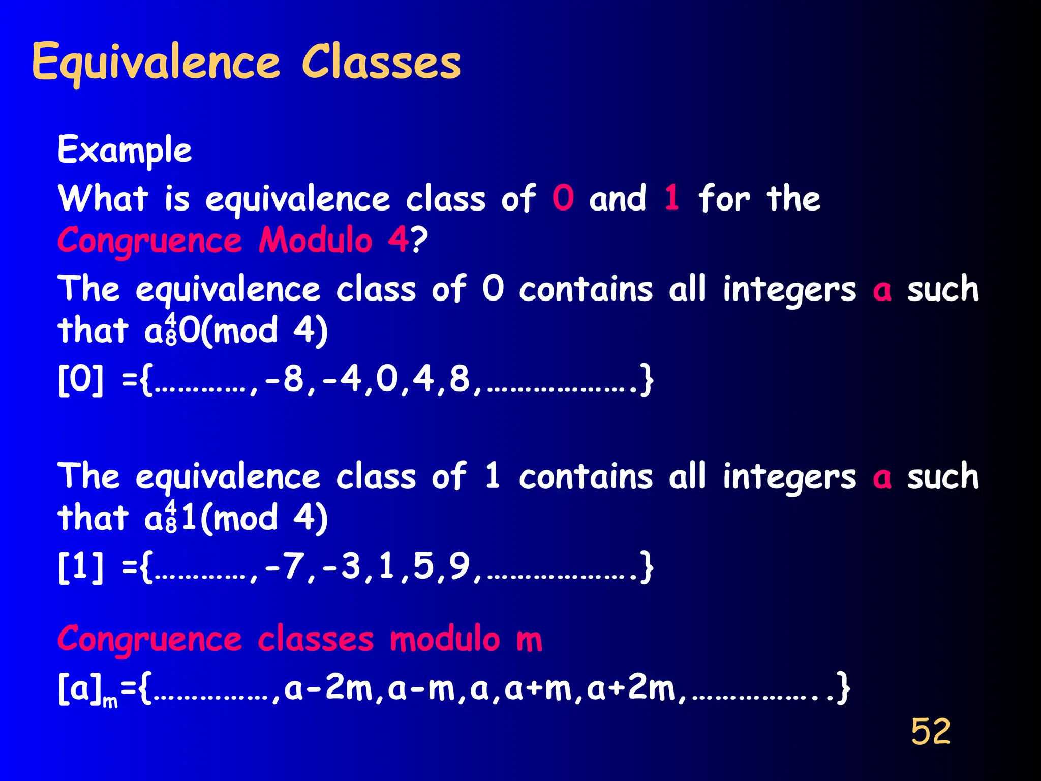 52
Equivalence Classes
Example
What is equivalence class of 0 and 1 for the
Congruence Modulo 4?
The equivalence class of 0 contains all integers a such
that a0(mod 4)
[0] ={…………,-8,-4,0,4,8,……………….}
The equivalence class of 1 contains all integers a such
that a1(mod 4)
[1] ={…………,-7,-3,1,5,9,……………….}
Congruence classes modulo m
[a]m={……………,a-2m,a-m,a,a+m,a+2m,……………..}
 