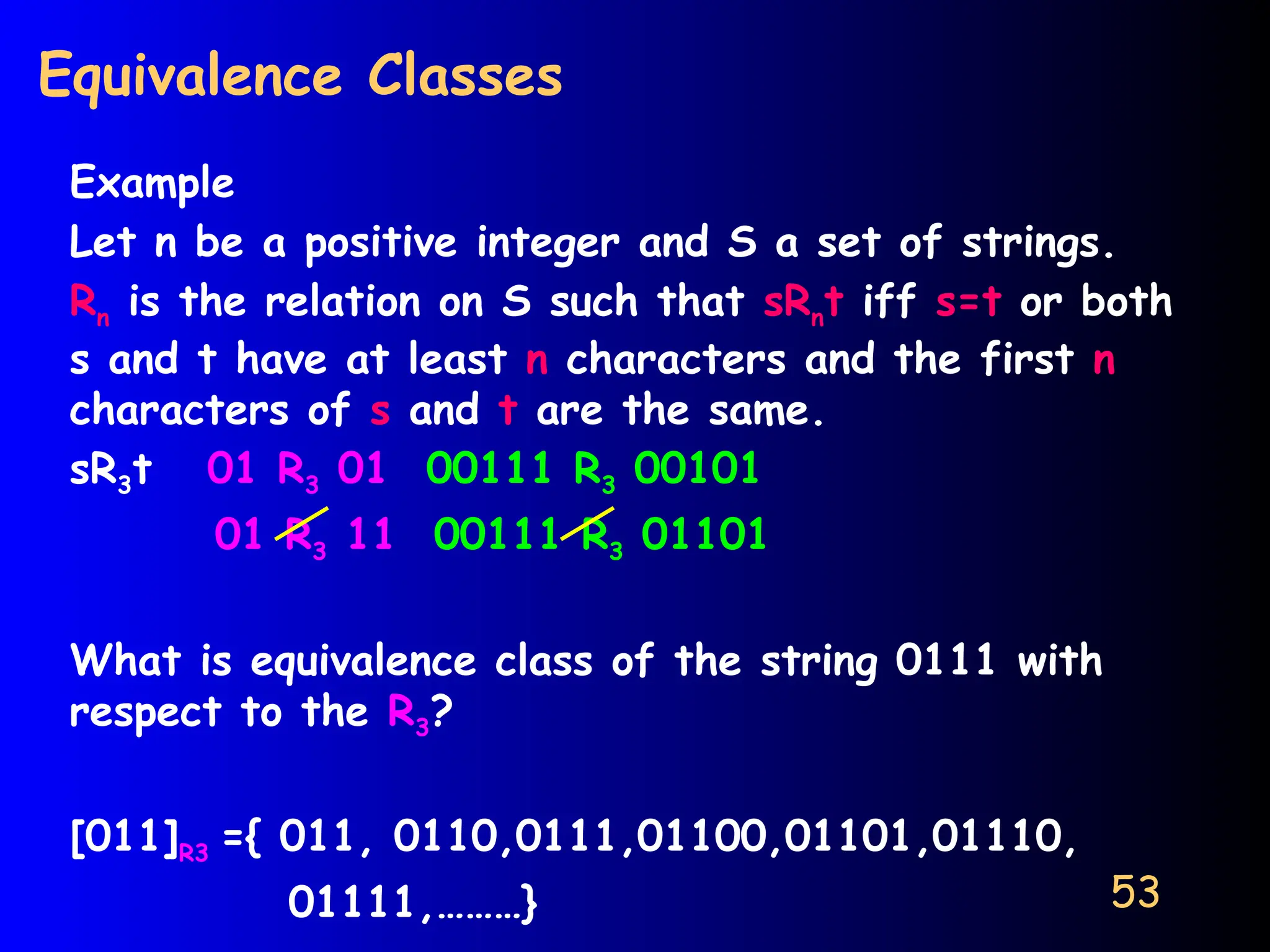 53
Equivalence Classes
Example
Let n be a positive integer and S a set of strings.
Rn is the relation on S such that sRnt iff s=t or both
s and t have at least n characters and the first n
characters of s and t are the same.
sR3t 01 R3 01 00111 R3 00101
01 R3 11 00111 R3 01101
What is equivalence class of the string 0111 with
respect to the R3?
[011]R3 ={ 011, 0110,0111,01100,01101,01110,
01111,………}
 