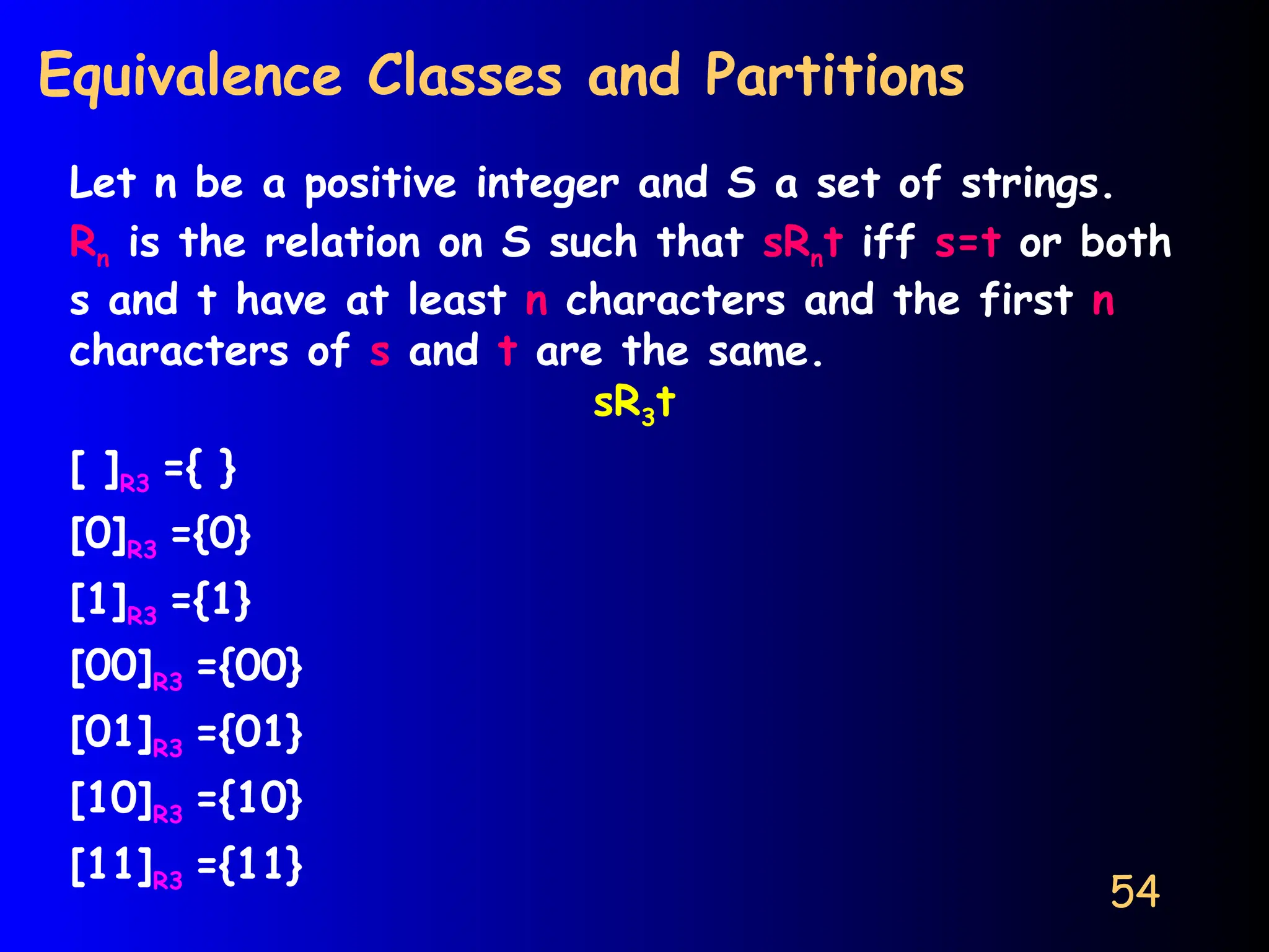 54
Equivalence Classes and Partitions
Let n be a positive integer and S a set of strings.
Rn is the relation on S such that sRnt iff s=t or both
s and t have at least n characters and the first n
characters of s and t are the same.
sR3t
[ ]R3 ={ }
[0]R3 ={0}
[1]R3 ={1}
[00]R3 ={00}
[01]R3 ={01}
[10]R3 ={10}
[11]R3 ={11}
 