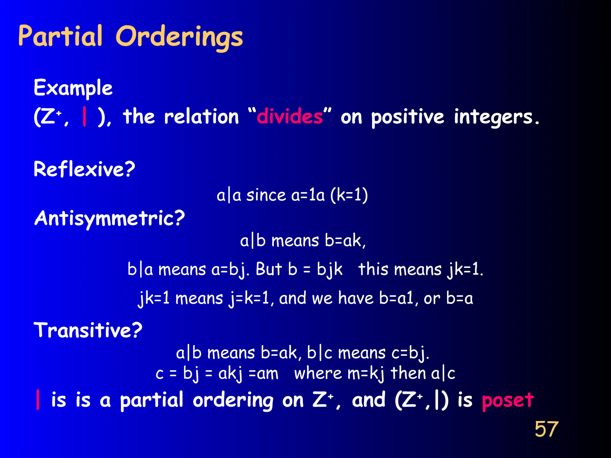 57
Partial Orderings
Example
(Z+
, | ), the relation “divides” on positive integers.
Reflexive?
a|a since a=1a (k=1)
Antisymmetric?
a|b means b=ak,
b|a means a=bj. But b = bjk this means jk=1.
jk=1 means j=k=1, and we have b=a1, or b=a
Transitive?
a|b means b=ak, b|c means c=bj.
c = bj = akj =am where m=kj then a|c
| is is a partial ordering on Z+
, and (Z+
,|) is poset
 