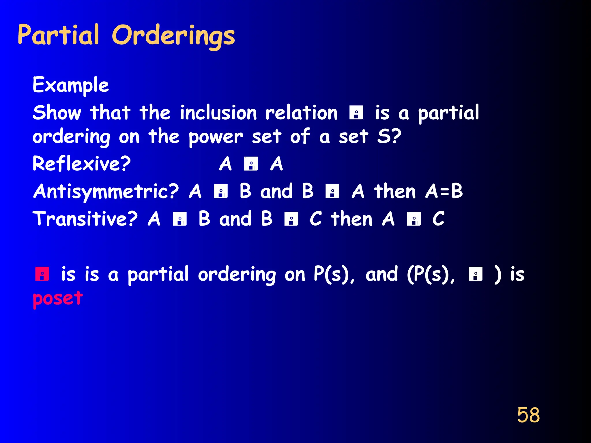 58
Partial Orderings
Example
Show that the inclusion relation  is a partial
ordering on the power set of a set S?
Reflexive? A  A
Antisymmetric? A  B and B  A then A=B
Transitive? A  B and B  C then A  C
 is is a partial ordering on P(s), and (P(s),  ) is
poset
 