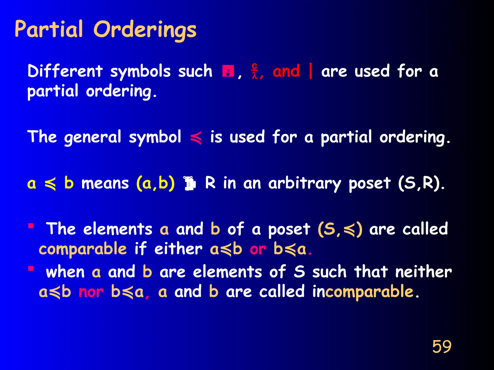59
Partial Orderings
Different symbols such , , and | are used for a
partial ordering.
The general symbol ≼ is used for a partial ordering.
a b
≼ means (a,b)  R in an arbitrary poset (S,R).
 The elements a and b of a poset (S, )
≼ are called
comparable if either a b
≼ or b a
≼ .
 when a and b are elements of S such that neither
a b
≼ nor b a
≼ , a and b are called incomparable.
 