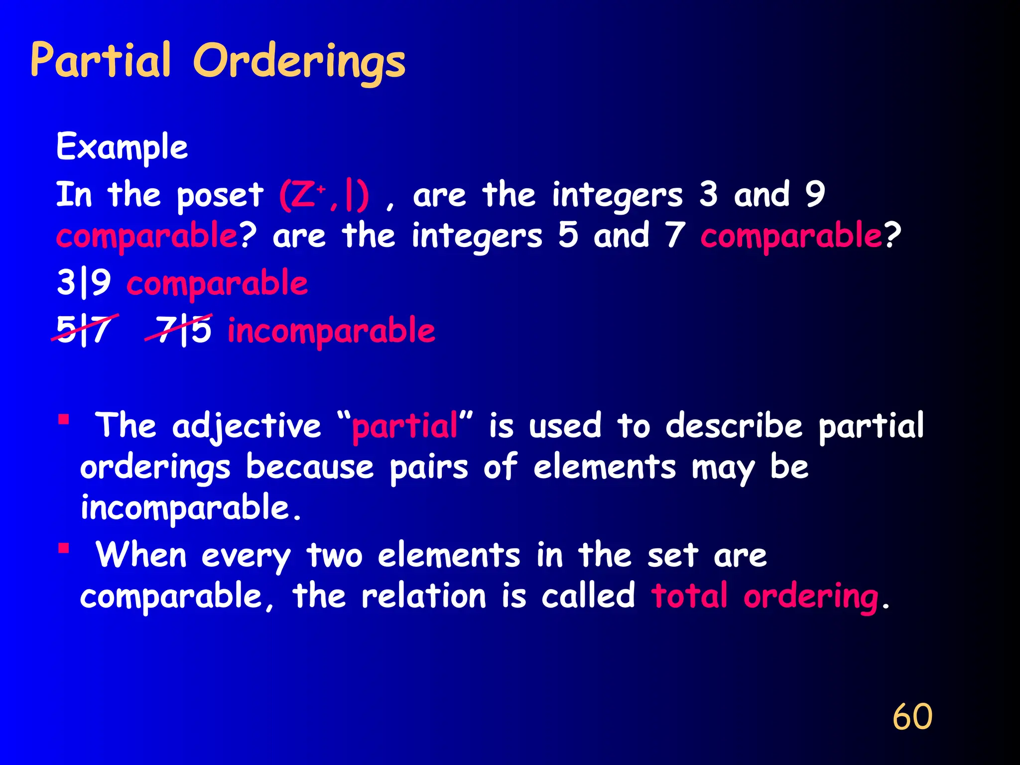 60
Partial Orderings
Example
In the poset (Z+
,|) , are the integers 3 and 9
comparable? are the integers 5 and 7 comparable?
3|9 comparable
5|7 7|5 incomparable
 The adjective “partial” is used to describe partial
orderings because pairs of elements may be
incomparable.
 When every two elements in the set are
comparable, the relation is called total ordering.
 
