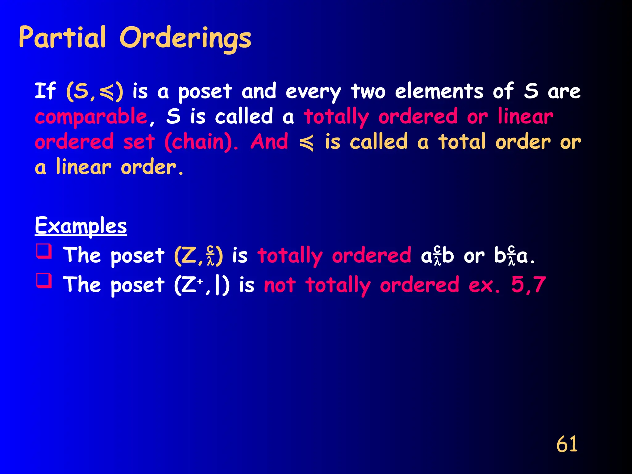 61
Partial Orderings
If (S, )
≼ is a poset and every two elements of S are
comparable, S is called a totally ordered or linear
ordered set (chain). And is called a total order or
≼
a linear order.
Examples
 The poset (Z,) is totally ordered ab or ba.
 The poset (Z+
,|) is not totally ordered ex. 5,7
 